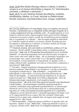 Zsolt. 18,30 Mert általad ellenséges táboron is átfutok, és áttörök a
seregen és az én Istenem által kőfalon is átugrom. És: Veled bástyákat
ostromlok, a rablóknak is nekirontok.233
Zsolt. 18,31 Az erős, hatalmas Istennek útja tökéletes, romlatlan,
támadhatatlan, hibátlan. Az Úrnak, Jahvénak az Örökkévalónak
beszéde, kijelentése, kinyilatkoztatása tiszta, színigaz, megbízható.
Jak. 2,13) Egy példázattal az Úr megvilágítja, hogy az az irgalmas, aki meg tud
bocsátani. A példázatban egy úr szolgájának minden adósságát elengedte, de ez
a szolga szolgatársával nem így cselekedet, ezért: „És megharagudván az ő ura,
átadta őt a hóhérok kezébe, mígnem megfizeti mind, amivel tartozik. Ekképpen
cselekszik az én mennyei Atyám is veletek, ha szívetekből meg nem bocsátjátok,
kiki az ő atyjafiának, az ő vétkeiket” „Mert ha megbocsátjátok az embereknek
az ő vétkeiket, megbocsát néktek is a ti mennyei Atyátok. Ha pedig meg nem
bocsátjátok az embereknek az ő vétkeiket, a ti mennyei Atyátok sem bocsátja
meg a ti vétkeiteket” (Mt. 18,34; 6,14-15).
2230
A hamisak, álnokok, akik csak tettetik az istenfélelmet, azokhoz az Úr így
viszonyul: „Ha kik csúfolók, ő megcsúfolja azokat; a szelídeknek pedig ad
kedvességet” (Péld. 3,34). És Pál apostolon keresztül jelenti ki az Úr az előzőek
jelentését: „Ne áltassátok magatokat! Istent nem lehet becsapni! Azt fogja az
ember aratni, amit vetett” (Gal. 6,7). Mert: „Aki vet álnokságot, hazugságot, arat
nyomorúságot, bajt, csapást, katasztrófát; és az ő haragjának, gőgjének,
kevélységének, vesszeje megtöretik, és megsemmisül. Az irgalmas szemű, a
jóságos tekintetű ember megáldatik, mert adott az ő kenyeréből a szegénynek, a
nincstelennek” (Péld. 22,8-9).
2231
Ezt tudva: „Hogyha megaláznak, felmagasztalásnak mondod azt, és ő az
alázatost megtartja. Megszabadítja a nem ártatlant is, és pedig a te kezeidnek
tisztaságáért szabadul meg az” (Jób. 22,29-30) És: „A megromlás előtt
felfuvalkodik az ember elméje; a tisztesség előtt pedig alázatosság van” (Péld.
18,12). És aki megaláz: „Az embernek kevélysége megalázza őt; az alázatos
pedig tisztességet nyer” (Péld. 29,23). Az Úr Jézus is figyelmeztet: „Mert aki
felmagasztalja magát, megaláztatik, és aki megalázza magát,
felmagasztaltatik.” (Mt. 23,12). Ezért Péter apostolon keresztül is így figyelmeztet
a Szent Szellem: „Hasonlatosképpen ti ifjabbak engedelmeskedjetek a
véneknek: mindnyájan pedig egymásnak engedelmeskedvén, az alázatosságot
öltsétek fel, mert az Isten a kevélyeknek ellene áll, az alázatosaknak pedig
kegyelmet ad” (1 Pét. 5,5) Ézsaiáson keresztül megerősíti az Úr a kijelentést:
„Megalázza a kevély tekintetű embert, a halandók nagyságát porba hajtja. Csak
az Úr magasztaltatik föl azon a napon. Mert jön a Seregek Urának napja
minden kevély és magas ellen, mindenki ellen, aki nagyra tartja magát, de majd
megalázott lesz” (Ézs. 2,11-12).
2232
Dávid megvallása: „Világosság ragyog a sötétben is az igazakra attól, aki
kegyelmes, irgalmas és igaz” (Zsolt. 112,4). „Világosság támad fel az igazra, és
az egyenes szívűekre öröm” (Zsolt. 97,11). Az Evangélium kijelentése az Igéről,
 