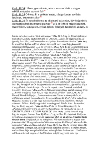 Zsolt. 18,34 Lábam gyorssá tette, mint a szarvas lábát, a magas
sziklák csúcsaira vezetett fel.237
Zsolt. 18,35 Ő képez ki a győztes harcra, s hogy karom acélhúrt
feszítsen, azt parancsolta.238
Zsolt. 18,36 És adtad nékem a te oltalmazó pajzsodat, üdvösségednek
szabadításodnak megmentő pajzsát,239
és a te jobbod megszilárdított,
megerősített, támogatott, erősen tartott, fölemelt, fenntartott engem, és
halnia, mivelhogy Isten Fiává tette magát” (Ján. 19,7). S az Úr Jézus kijelentése
Isten útjáról, amely egyben törvény is: „Monda ...Jézus: Én vagyok az út, az
igazság és az élet; senki sem mehet az Atyához, hanemha én általam” (Ján. 14,6).
És a testé lett Igében való hit adatott törvényül, mert csak Rajta keresztül
juthatunk Istenhez, azaz: „...a hit törvénye... (Róm. 3,27). És az Ő, azaz Isten igéje
menedék és oltalom: „Az Úr beszédei tiszta beszédek, mint földből való kohóban
megolvasztott ezüst, hétszer megtisztítva” „Az Istennek teljes beszéde igen
tiszta, és pajzs az ahhoz folyamodóknak” (Zsolt. 12,7; Péld. 30,5).
2235
Dávid boldog megvallása és kérdése: „Van-e Isten az Úron kívül, és van-e
kőszikla Istenünkön kívül?” (2Sám. 22,32). És Isten válasza: „Mert így szól az Úr,
aki az egeket teremté. Ő az Isten, aki alkotá a földet és teremté azt és
megerősíté. Nem hiába teremté azt, hanem lakásul alkotá: Én vagyok az Úr és
több nincsen!”„...Nincs más Isten rajtam kívül, igaz és szabadító Isten nincsen
rajtam kívül”„Emlékezzetek meg a messze régi dolgokról, hogy én vagyok Isten
és nincsen több; Isten vagyok, és nincs hozzám hasonlatos”„Én vagyok az Úr és
több nincs, rajtam kívül nincs Isten!...” „Ti vagytok az én tanúim, így szól az
Úr; és szolgám, akit elválasztottam, hogy megtudjátok és higgyetek nékem és
megértsétek, hogy én vagyok az, előttem Isten nem alkottatott, és utánam nem
lesz! Én, én vagyok az Úr, és rajtam kívül nincsen szabadító!... Így szól az Úr, a
ti megváltótok, Izráel Szentje... Én az Úr vagyok, szent Istenetek, Izráelnek
teremtője, királyotok” (Ésa. 43,10-15). Nátánael megvallása, aki felismeri az Urat:
„...Rabbi, te vagy az Isten Fia, te vagy az Izráel Királya!” (Ján. 1,50). Az Úr
Jézust Pilátus kihallgatja: „Ismét beméne azért Pilátus a törvényházba, és
szólítja vala Jézust, és monda néki: Te vagy a Zsidók királya? Felele néki Jézus:
Magadtól mondod-e te ezt, vagy mások beszélték néked én felőlem? Monda
azért néki Pilátus: Király vagy-e hát te csakugyan? Felele Jézus: Te mondod,
hogy én király vagyok...” (Ján. 18,33.34.37)Az Úr Jézust fára szögezik, és:
„Pilátus pedig címet is íra, és feltevé a keresztfára. Ez vala pedig az írás: A
NÁZÁRETI JÉZUS, A ZSIDÓK KIRÁLYA” (Ján. 19,19). „Most lássátok meg,
hogy én vagyok, és nincs Isten kívülem!...”„Így szól az Úr, Izráelnek királya és
megváltója, a seregeknek Ura: Én vagyok az első, én az utolsó, és rajtam kívül
nincsen Isten. Ne féljetek, és ne rettegjetek! Hát nem mondtam-e meg és nem
jelentém előre? Ti vagytok tanúim! Hát van-e rajtam kívül Isten? Nincs kőszikla,
nem tudok!” (Ésa. 45,18.21; 46,9; 45,5; 5 Móz. 32,39; Ésa. 44,6-7). És hogy ki az, Aki
így jelentette ki magát, azt János apostolon keresztül jelenti ki a Szent Szellem,
amikor János látja a megdicsőült Urat, aki meghalt és feltámadott: „Szellemben
valék ott az Úrnak napján, és hallék hátam mögött nagy szót, mint egy
 