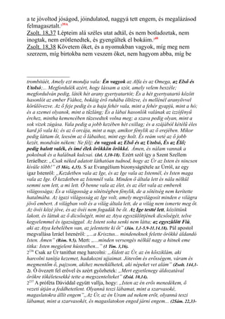 a te jóvoltod jóságod, jóindulatod, naggyá tett engem, és megalázásod
felmagasztalt.239A
Zsolt. 18,37 Lépteim alá széles utat adtál, és nem botladoztak, nem
inogtak, nem erőtlenedtek, és gyengültek el bokáim.240
Zsolt. 18,38 Követem őket, és a nyomukban vagyok, míg meg nem
szerzem, míg birtokba nem veszem őket, nem hagyom abba, míg be
trombitáét, Amely ezt mondja vala: Én vagyok az Alfa és az Omega, az Első és
Utolsó;... Megfordulék azért, hogy lássam a szót, amely velem beszéle;
megfordulván pedig, láték hét arany gyertyatartót; És a hét gyertyatartó között
hasonlót az ember Fiához, bokáig érő ruhába öltözve, és mellénél aranyövvel
körülövezve. Az ő feje pedig és a haja fehér vala, mint a fehér gyapjú, mint a hó;
és a szemei olyanok, mint a tűzláng; És a lábai hasonlók valának az izzófényű
érchez, mintha kemencében tüzesedtek volna meg; a szava pedig olyan, mint a
sok vizek zúgása. Vala pedig a jobb kezében hét csillag; és a szájából kétélű éles
kard jő vala ki; és az ő orcája, mint a nap, amikor fénylik az ő erejében. Mikor
pedig láttam őt, leesém az ő lábaihoz, mint egy holt. És reám veté az ő jobb
kezét, mondván nékem: Ne félj; én vagyok az Első és az Utolsó, És az Élő;
pedig halott valék, és ímé élek örökkön örökké. Ámen, és nálam vannak a
pokolnak és a halálnak kulcsai. (Jel. 1,10-18). Ezért szól így a Szent Szellem
Izráelhez: „Csak néked adatott láthatóan tudnod, hogy az Úr az Isten és nincsen
kívüle több!” (5 Móz. 4,35). S az Evangélium bizonyságtétele az Úrról, az egy
igaz Istenről: „Kezdetben vala az Ige, és az Ige vala az Istennél, és Isten maga
vala az Ige. Ő kezdetben az Istennél vala. Minden ő általa lett és nála nélkül
semmi sem lett, a mi lett. Ő benne vala az élet, és az élet vala az emberek
világossága; És a világosság a sötétségben fénylik, de a sötétség nem kerítette
hatalmába. Az igazi világosság az Ige volt, amely megvilágosít minden e világra
jövő embert. A világban volt és a világ általa lett, de a világ nem ismerte meg őt.
Az övéi közé jöve, és az övéi nem fogadák be őt. Az Ige testté lett, közöttünk
lakott, és láttuk az ő dicsőségét, mint az Atya egyszülöttjének dicsőségét, telve
kegyelemmel és igazsággal. Az Istent soha senki nem látta; az egyszülött Fiú,
aki az Atya kebelében van, az jelentette ki őt” (Ján. 1,1-5.9-11.14.18). Pál apostol
megvallása Izráel Istenéről: „...a Krisztus... mindeneknek felette örökké áldandó
Isten. Ámen” (Róm. 9.5). Mert: „...minden versengés nélkül nagy a hitnek eme
titka: Isten megjelent hústestben...” (1 Tim. 3,16).
2236
Csak az Úr taníthat meg harcolni: „Áldott az Úr, az én kősziklám, aki
harcolni tanítja kezemet, hadakozni ujjaimat. Jótevőm és erősségem, váram és
megmentőm ő, pajzsom, akihez menekülhetek, aki népeket vet alám” (Zsolt. 144,1-
2). Ő övezett fel erővel és azért győzhetek: „Mert egyetlenegy áldozatával
örökre tökéletesekké tette a megszentelteket” (Zsid. 10,14).
2237
A próféta Dáviddal együtt vallja, hogy: „Isten az én erős menedékem, ő
vezeti útján a feddhetetlent. Olyanná teszi lábamat, mint a szarvasoké,
magaslatokra állít engem”„Az Úr, az én Uram ad nekem erőt, olyanná teszi
lábamat, mint a szarvasokét, és magaslatokon enged járni engem... (2Sám. 22,33-
 