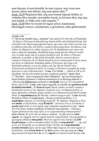 nem fejezem, el nem készülök, be nem végzem, míg vissza nem
hozom, helyre nem állítom, meg nem újítom őket.241
Zsolt. 18,39 Megrázom őket, míg nem lesznek képesek felállni, és
szilárdan állva maradni. nyomukban leszek, és követem őket, míg meg
nem hajtják, és földre nem vetik magukat.242
Zsolt. 18,40 Mert Te öveztél fel engem erővel, hatalommal,
bátorsággal a harcra, a küzdelemre, a győzelemre, alám görbesztetted
34; Hab. 3,19).
2238
Dávid így küzdött meg a „hatalmas”-sal, mert az Úr volt vele, és Ő tanította:
„És kijöve a Filiszteusok táborából egy bajnok férfiú, akit Góliátnak hívtak, Gát
városából való, kinek magassága hat sing és egy arasz vala. Fején rézsisak vala
és pikkelyes páncélba volt öltözve; a páncél súlya pedig ötezer rézsiklusnyi vala.
Lábán réz lábpáncél és vállain rézpajzs volt. És dárdájának nyele olyan volt,
mint a takácsok zugolyfája, dárdájának hegye pedig hatszáz siklusnyi vasból
volt; és előtte megy vala, ki a pajzsot hordozza vala. És mikor a Filiszteus
felkészült, és elindult, és Dávid felé közeledék: Dávid is sietett és futott a
viadalra a Filiszteus elé. És Dávid benyúlt kezével a tarisznyába és kivett onnan
egy követ, és elhajítván, homlokán találta a Filiszteust, úgy, hogy a kő
homlokába mélyede, és arccal a földre esék. Így Dávid erősebb volt a
Filiszteusnál, parittyával és kővel. És levágta a Filiszteust és megölte őt, pedig
kard nem is vala a Dávid kezében” (1 Sám. 17,4-7.48-50). „...Áldott az ÚR, az én
kősziklám, aki harcolni tanítja kezemet, hadakozni ujjaimat” (Zsolt. 144,1).
2239
Dávidról – mint a megigazult ember előképéről – így tesz bizonyságot a
Szent Szellem, kijelentve a védelem eredményét és az üdvösség áldásait is:
„Dávid pedig folytonosan emelkedik és növekedik, mert az Úr, a Seregeknek
Istene vala ő vele” (2 Sám. 5,10). Egyre nagyobb, és erősebb, aki győztesen kerül
ki minden harcából: „És hírnevet szerez Dávid, amikor visszatért, miután a
Siriabelieket leverte a sós völgyben, tizennyolc ezret. Az Idumeusok közé, az
egész Idumeába is állandó sereget rendele, és az Idumeusok mind Dávid szolgái
lettek. És megoltalmazá az Úr Dávidot, valahová megyen vala” (2 Sám. 8,13-14).
Ha kiált az Úrhoz, Ő meghallgatja: „Hangosan kiáltok az Úrhoz, és ő
meghallgata engemet, az ő szentsége hegyéről” És válaszol „Hagyjad az Úrra
a te útadat, és bízzál benne, majd Ő teljesíti”„Vessed az Úrra a te terhedet, ő
gondot visel rólad, és nem engedi, hogy valamikor ingadozzék az igaz” (Zsolt.
3,5; 37,5; 55,23). Amikor imádkozik, hivatkozik Isten ígéretére: „Támogass
engem ígéreted szerint, hogy éljek, és ne szégyenítsd meg reménységemet!”
(Zsolt. 119,116). És az Úr erre az imára is válaszol: „Ne félj, mert én veled
vagyok; ne csüggedj, mert én vagyok Istened; megerősítelek, sőt megsegítlek, és
igazságom jobbjával támogatlak. Mivel én vagyok Urad, Istened, aki jobb
kezedet fogom, és aki ezt mondom néked: Ne félj, én megsegítelek!” „...így szól
az Úr, a te Teremtőd, és a te alkotód, Izráel: Ne félj, mert megváltottalak,
neveden hívtalak téged, enyém vagy! Mikor vízen mégy át, én veled vagyok, és
ha folyókon, azok el nem borítnak, ha tűzben jársz, nem égsz meg, és a láng
meg nem perzsel téged Mert én, az Úr, vagyok a te Istened, Izráel Szentje, a te
 