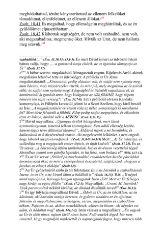 meghódoltattad, térdre kényszerítetted az ellenem felkelőket
támadóimat, ellenfeleimet, az ellenem állókat.243
Zsolt. 18,41 És megadtad, hogy ellenségeim meghátráltak, és az én
gyűlölőimet elpusztíthattam.
Zsolt. 18,42 Kiáltottak segítségért, de nem volt szabadító, nem volt,
aki megszabadítsa, megmentse őket. Hívták az Urat, de nem hallotta
meg szavuk.244
szabadítód!...” (Ésa. 41,10.13; 43,1-3). És mert Dávid ismeri az üdvözítő Istent
bátran vallja, hogy: „...a gonoszok karja eltörik, de az igazakat támogatja az
Úr” (Zsolt. 37,17).
2
239A
A héber szerint: megalázásod felmagasztalt engem. Kijelentés Arról, akinek
megalázása lehetővé tette az üdvösséget: A prófécia az Úr Jézus
megaláztatásáról: „Kínoztatott, pedig alázatos volt, és száját nem nyitotta meg,
mint bárány, mely mészárszékre vitetik, és mint juh, mely megnémul az őt nyírók
előtt; és száját nem nyitotta meg! A fogságból és ítéletből ragadtatott el, és
kortársainál ki gondolt arra, hogy kivágatott az élők földéből, hogy népem
bűnéért lőn rajta vereség?!” (Ésa. 53,7-8). Ezt a próféciát olvassa Kandaké
komornyikja, és Fülöpön keresztül jelenti ki a Szent Szellem, hogy kiről beszél
az Írás: „A megaláztatásért elvétetett róla az ítélet, nemzetségét ki sorolhatná
fel? Mert élete felvitetik a földről. Filep pedig száját megnyitván, és elkezdvén
ezen az íráson, hirdeté néki a JÉZUSt” (Csel. 8,33.35).
2240
Dávid megvallása: „Ujjongva örülök hűségednek, mert látod
nyomorúságomat, ismered lelkem szorongásait. Nem adtál ellenség kezébe,
hanem tágas térre állítottad lábamat”„Áldjátok népek a mi Istenünket, és
hallassátok az ő dicséretének szavát. Aki megeleveníti lelkünket, s nem engedi,
hogy lábaink megtántorodjanak” (Zsolt. 31,8-9; 66,8-9) Mert: „Az Úr irányítja, és
szilárdítja meg a megigazult ember lépteit, és útját kedveli” (Zsolt. 37.23). És az
Úr szava: „A bölcsesség útjára tanítottalak, helyes ösvényen vezettelek téged.
Jártodban semmi sem gátolja lépteidet, és ha futsz, nem botlasz el” (Péld. 4,11-12).
2241
És az Úr szava: „Szilárd pásztorbotoddal, rendíthetetlen királyi pálcáddal
kormányozod őket, és mint a cserépedényt összetöröd, széjjelzúzod, ahogyan a
fazekas az edényt alakítja” (Zsolt 2,9).
2242
Az Úr győzelméről szóló jó hír folytatása: Ez a mi Istenünk a szabadításnak
Istene, és az Úr, a mi Urunk kihoz a halálból is” (Zsolt. 36,13). Hát: „Ti népek
mind tapsoljatok, harsogó hangon ujjongjatok Isten előtt! Mert az Úr felséges
nagy király az egész földön” (Zsolt. 47,2-3). Megvalljuk: „Uram! Mi Istenünk!
Urak parancsoltak nékünk kívüled; de általad dicsőítjük neved!” (Ésa. 26,13).
2
243
És így folytatja megvallását Dávid: „Áldott az Úr, az én kősziklám, az én
kőváram, aki harcolni tanítja kezemet, és győztes viadalra az én ujjaimat.
Jótevőm és megoltalmazóm, erősségem, váram, megmentőm és szabadítóm
nékem; Pajzsom és az, akihez menekülhetek, akiben én bízom: aki népeket vet
alám, és hódoltat meg” (Zsolt. 144,1-2). Isten válasza a megvallásra: „Én vagyok
az Úr és több nincs, rajtam kívül nincs Isten! Felöveztelek téged, bár nem
ismertél. Hogy megtudják napkelettől és napnyugattól fogva, hogy nincsen több
 