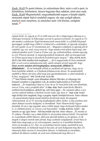 Zsolt. 18,43 És porrá törtem, és szétszórtam őket, mint a szél a port, és
kiöntöttem, kiürítettem, üresen hagytam őket odakint, mint utca sarát.
Zsolt. 18,44 Megmentettél, megszabadítottál engem a lázadó néptől;
nemzetek népek fejévé rendeltél engem; oly nép szolgál nékem,
amelyet nem ismertem, és amelyhez nem volt közöm, szolgáim
lettek.245
rajtam kívül; én vagyok az Úr és több nincsen! Ki a világosságot alkotom és a
sötétséget teremtem, ki békességet szerzek és gonoszt teremtek; én vagyok az Úr,
aki mindezt cselekszem! Egek harmatozzatok onnan felül, és a felhők folyjanak
igazsággal, nyíljék meg a föld és viruljon fel a szabadulás, és igazság sarjadjon
fel vele együtt; én az Úr teremtettem azt!... Magamra esküdtem és igazság jött ki
számból, egy szó, mely vissza nem tér: hogy minden térd nékem hajol meg, rám
esküszik minden nyelv! Csak az Úrban van, így szólnak felőlem, minden igazság
és erő, Ő hozzá mennek, és megszégyenülnek mindazok, akik reá haragusznak.
Az Úrban igazul meg és dicsekszik Izráelnek egész magva!” (Ésa. 45,5-8; 45,23-
25) És Aki előtt minden térd meghajol: „...fel is magasztalta őt Isten mindenek
fölé, és azt a nevet adományozta neki, amely minden névnél nagyobb, hogy
Jézus nevére minden térd meghajoljon, mennyeieké, földieké és
földalattiaké;... És mi hirdetjük néktek az atyáknak tett ígéretet, hogy azt az
Isten betöltötte nékünk, az ő fiaiknak feltámasztván Jézust: És mindenekből,
amikből a Mózes törvénye által meg nem igazíttathattatok, ez által mindenki, a
ki hisz, megigazul” (Fil. 2,9-10; Csel. 13,32-39).
2
244
Saul féltette trónját, ezért állandóan üldözte Dávidot, és ellensége lett.
Istennel szemben is engedetlen volt, de amikor bajba került az Úrtól kért
tanácsot: „És megkérdezé Saul az Urat, de az Úr nem felelt néki sem álomlátás,
sem az Urim, sem a próféták által” (1 Sám. 28,6). Saul a testi hívőt, Dávid a
szellemi hívőt példázza, akikről így szól Isten igéje: „De valamint akkor a test
szerint született üldözte a Szellem szerint valót, úgy most is” (Gal. 4,29). Izráel
népe királyt kért magának, hogy a pogány népek mintáját kövesse. Isten válasza:
„És panaszkodni fogtok annak idejében királyotok miatt, kit magatok
választottatok, de az Úr nem fog meghallgatni akkor titeket. A nép azonban nem
akart Sámuel szavára hallgatni, és mondának: Nem! Hanem király legyen
felettünk. És mi is úgy legyünk, mint a többi népek, hogy királyunk ítéljen minket
is, és előttünk járjon, és vezesse a mi harcainkat” (1 Sám. 8,18-22). Izráel – aki
ismerte az egy igaz Istent – bálványimádó nép lett. Isten válasza: „És monda az
Úr nékem: Pártütés van a Júda férfiai és Jeruzsálem lakosai között. Visszatértek
az ő atyáiknak előbbi bűneire, akik nem akarták hallani az én igéimet, és ők
magok is idegen istenek után járnak, hogy azoknak szolgáljanak. Izráel háza és
Júda háza megszegte az én szövetségemet, amelyet az ő atyáikkal kötöttem.
Azért ezt mondja az Úr: Ímé, én veszedelmet hozok reájuk, amelyből ki nem
menekülhetnek, és kiáltanak majd én hozzám, de nem hallgatom meg őket. És
elmennek Júda városai és Jeruzsálem lakosai, és kiáltanak az istenekhez,
akiknek ők áldozni szoktak, de azok nem oltalmazzák meg őket az ő
 