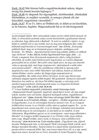 Zsolt. 18,45 Már híremet hallva engedelmeskednek nekem, idegen
ország fiai jönnek hozzám hajlongva.246
Zsolt. 18,46 Az idegenek fiai elgyengültek, elerőtlenedtek, ellankadtak
félelmükben, és erejüket vesztették, és remegve jönnek elő zárt
helyeikből, megerősített városaikból.247
Zsolt. 18,47 Él az Úr, Jahve az Örökkévaló, és áldott az én kősziklám,
az én Istenem, Segítőm. Magasztaltassék hát az én üdvösségemnek
nyomorúságuk idején. Mert városaidnak száma szerint voltak néked isteneid, oh
Júda, és Jeruzsálem utcáinak száma szerint készítettétek a gyalázatnak oltárait,
az oltárokat, hogy áldozzatok a Baálnak! Te azért ne esdekelj e népért, és egy
kiáltó és esdeklő szót se ejts érettük, mert én meg nem hallgatom őket, mikor
kiáltanak majd hozzám az ő nyomorúságuk miatt” (Jer. 11,9-14) „Ezek pedig
példáink lőnek, hogy mi ne kívánjunk gonosz dolgokat, amiképpen azok
kívántak... És: Mindez... figyelmeztetésül íratott meg nekünk, akikhez az időknek
vége elérkezett” (1 Kor. 10,6.11).Azokat figyelmezteti Isten igéje, akik: ...az
Úrnak, a megtartó Jézus Krisztusnak megismerése által a világ fertelmeit
elkerülték, de ezekbe ismét belekeveredve legyőzetnek, az ő utolsó állapotuk
gonoszabbá lett az elsőnél. Mert jobb volna rájuk nézve, ha meg sem ismerték
volna az igazság útját, mint hogy megismervén, elpártoljanak a nekik adott
szent parancsolattól” „Mert ha szándékosan vétkezünk az igazság teljes
megismerése után, nincs többé bűneinkért való áldozat, hanem az ítéletnek
valami félelmes várása, amikor tűz lángja fogja megemészteni az
ellenszegülőket. Ha valaki elveti Mózes törvényét, az két vagy három tanú
vallomása alapján irgalom nélkül meghal. Mit gondoltok: mennyivel súlyosabb
büntetésre lesz méltó az, aki Isten Fiát lábbal tapodja, a szövetség vérét,
amellyel megszenteltetett, közönségesnek tartja, és a kegyelem Szellemét
megcsúfolja?” (2 Pét. 2,20-21; Zsid. 10,26-29).
2245
A Szent Szellem megismétli a kijelentést, annak fontossága miatt:
„Megmentettél lázadó népemtől, megőrzöl, népek fejévé teszel, oly nép szolgál
nekem, melyhez nem volt közöm. Idegenek hízelegnek nekem, engedelmesen
hallgatnak rám” (2Sám. 22,44-45). Mert Isten szövetséget kötött Dáviddal – aki az
Úr Jézusnak és az Ő testének előképe – ezt ígérve: „Örökké megtartom néki az
én kegyelmemet, és az én szövetségem bizonyos marad ő vele. És az ő magvát
örökkévalóvá teszem, és az ő királyi székét, mint az egeknek napjait. És: ...az én
kegyelmemet nem vonom meg tőle, és az én hűséges voltomban nem hazudom.
Nem töröm meg az én szövetségemet, és ami kijött az én számból, el nem
változtatom. Megesküdtem egyszer az én szentségemre: vajon megcsalhatnám-e
Dávidot? Az ő magva örökké megmarad, és az ő királyi széke olyan előttem,
mint a nap. Megáll örökké, mint a hold, és bizonyos, mint a felhőben lévő
bizonyság” (Zsolt. 89,29-30.34-36). Ezért minden népek: „Figyeljetek rám, jöjjetek
hozzám! Hallgassatok rám, és élni fogtok! Örök szövetséget kötök veletek, mert
hűséges maradok Dávidhoz. Tanúvá tettem őt a népek között, fejedelemmé és
parancsolóvá a nemzetek fölött. Ímé, nem ismert népet hívsz elő, és a nép, amely
téged nem ismert, hozzád siet az Úrért, Istenedért és Izráel Szentjéért, hogy
 