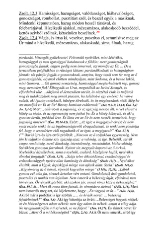 Zsolt. 12,3 Hamisságot, hazugságot, valótlanságot, hiábavalóságot,
gonoszságot, rombolást, pusztítást szól, és beszél egyik a másiknak.
Mindenki képmutatóan, hazug módon beszél társával, és
felebarátjával. Hízelkedő ajakkal, mézesmázos, alakoskodó beszéddel,
kettős szívből szólnak, kétszínűen beszélnek.158
Zsolt. 12,4 Vágja, és irtsa ki, veszítse, pusztítsa el, semmisítse meg az
Úr mind a hízelkedő, mézesmázos, alakoskodó, sima, álnok, hazug
paráznák, hitszegők gyülekezete! Felvonták nyelvüket, mint kézívüket,
hazugsággal és nem igazsággal hatalmasok e földön; mert gonoszságból
gonoszságba futnak, engem pedig nem ismernek, azt mondja az Úr. ... De a
jeruzsálemi prófétákban is rútságot láttam: paráználkodnak és hazugságban
járnak; sőt pártját fogják a gonoszoknak, annyira, hogy senki sem tér meg az ő
gonoszságából; olyanok előttem mindnyájan, mint Sodoma, és a benne lakók,
mint Gomora. ... Oh gonosz nemzetség, hamissággal megterheltetett nép, gonosz
mag, nemtelen fiak! Elhagyták az Urat, megutálták az Izráel Szentjét, és
elfordultak tőle. ...Járjátok el Jeruzsálem utcáit, és nézzétek csak és tudjátok
meg és tudakozzátok meg annak piacain, ha találtok-e egy embert; ha van-e
valaki, aki igazán cselekszik, hűségre törekszik, és én megbocsátok néki! Még ha
azt mondják is: Él az Úr! Bizony hamisan esküsznek!” (Jer. 9,2-3; 23,14; Ésa. 1,4;
Jer. 5,1-2) Mert: „eltávozott a jogosság, és az igazság messze áll, mivel elesett a
hűség az utcán, és az egyenesség nem juthat be. És a hűség hiányzik, és aki a
gonoszt kerüli, prédává lesz. És látta ezt az Úr és nem tetszék szemeinek, hogy
jogosság nincsen” (Ésa. 59,14-15). Ezért: „Az igaz a megigazult elvész és nem
veszi eszébe senki, és az irgalmasságtevők elragadtatnak, és senki nem gondolja
fel, hogy a veszedelem elől ragadtatik el az igaz, a megigazult” (Ésa. 57,1)
1
158
Dávid újra-és újra erről prófétál: „Nincsen az ő szájukban egyenesség. Nem
jön ki szájukon őszinte szó, igazság azaz: a valóság, az Ige. Belsejük, szívük
csupa romlottság, merő álnokság, istentelenség, rosszindulat, hiábavalóság.
Szívükben gonoszat forralnak. Nyitott sír, megnyílt koporsó az ő torkuk.
Nyelvükkel hízelkednek, sima a nyelvük, csalárd, hízelgésre hajlik, nyelvüket
álnokul forgatják” (Zsolt. 5,10). „Szája telve átkozódással, csalárdsággal és
erőszakossággal; nyelve alatt hamisság és álnokság” (Zsolt. 10,7). „Nyelvüket
élesítik, mint a kígyó; áspiskígyó mérge van ajkaik alatt. Szela” (Zsolt. 140,4).
„Kígyóméreg az ő boruk, viperák kegyetlen mérge” (5 Móz. 32,33). „Lábuk
gonosz cél után fut, sietnek ártatlan vért ontani. Gondolataik ártó gondolatok,
pusztulás és romlás van útjaikon. Nem ismerik a békesség útját, eljárásuk nem
törvényes. Ösvényeik görbék: aki azokon jár, annak nincs köze a békességhez”
(Ésa. 59,7-8). „Mert ők rossz úton futnak, és vérontásra sietnek” (Péld. 1,16). Mert
nem ismerték meg azt, aki kijelentette, hogy: „Én vagyok az út…” (Ján. 14,6).
Akiről már a próféták is így szóltak „… és hívják nevét: … békesség
fejedelmének!” (Ésa. 9,6). Aki így bátorítja az övéit: „Békességet hagyok néktek;
az én békességemet adom néktek: nem úgy adom én néktek, amint a világ adja.
Ne nyugtalankodjék a ti szívetek, se ne féljen!” (Ján. 14,27). És akinek neve: Úr
Jézus: „Mert Ő a mi békességünk” (Eféz. 2,14). Akik Őt nem ismerik, arról így
 