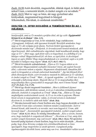 Zsolt. 18,50 Azért dicsérlek, magasztallak, áldalak téged, és hálát adok
neked Uram, a nemzetek között, és éneket zengek a te nevednek.251
Zsolt. 18,51 Mert te vagy az Isten, aki nagy győzelmet adsz
királyodnak, megmutatod kegyelmed és hűséged
felkentednek, Dávidnak, és utódainak mindörökké.252
Zsoltár 19. Isten dIcsősége a termésZetben és aZ ő
Igéjében.
beteljesedjék, amit az Úr mondott a próféta által, aki így szólt: Egyiptomból
hívtam ki az én fiamat” (Mát. 2,15).
2248
Dávid magasztalja az Urat, és hív mindenkit, hogy csatlakozzon:
„Ujjongjanak, örüljenek, akik igazamat kívánják! Beszéljék mindenkor, hogy
nagy az Úr, aki szolgája javát akarja. Nyelvem hirdeti igazságodat és
dicséretedet minden nap”„Örüljenek, és örvendezzenek benned mindazok, akik
téged keresnek. Akik szabadításodra vágyódnak, hadd mondhassák mindig, hogy
nagy az Úr!”„Mert nagy, egek felett való a te kegyelmed, és a felhőkig ér a te
hűséges voltod! Magasztaltassál fel, oh Isten, az egek felett, és dicsőséged
legyen az egész földön! Hogy megszabaduljanak a te szeretteid, segíts a te jobb
kezeddel és hallgass meg engem!”(Zsolt. 35,27; 40,17; 108,5-7).
2249
Dávid örvendezik szabadulásának: „Éljen az Úr! Legyen áldott az én
sziklaváram! Magasztaljátok szabadító Istenemet! Istent, aki segített bosszút
állni, s alávetette nekem a népeket. Megmentett ellenfeleimtől, támadóim fölé
emelt és kiragadott az erőszak emberének hatalmából.”„Így hát fölemelt fővel
állok ellenségeim között, ezért örvendezve mutatok be áldozatot az Úr sátrában,
és éneket zengek az Úrnak” Mert: „Az igazak segedelme ...az Úrtól van; ő az ő
erősségük a háborúság idején. Megvédi őket az Úr és megszabadítja őket;
megszabadítja őket a gonoszoktól és megsegíti őket, mert ő benne bíznak” (2Sám
22,47-49; Zsolt. 27,6; 37,39).
2250
Dávid így dicséri megmentő Istenünket: „Most is felülemeli fejemet
ellenségeimen, akik körültem vannak, és én az ő sátorában örömáldozatokkal
áldozom, énekelek és zengedezek az Úrnak” (Zsolt. 27,6). „Áldott az Úr, hogy
meghallgatta esedezéseimnek szavát. Az Úr az én erőm és pajzsom, Őbenne
bízott szívem és megsegíttettem; vidám, és örvend szívem és énekemmel
dicsérem őt, és énekelve adok neki hálát” (Zsolt. 28,6).
2251
Dávidon keresztül tanít a Szent Szellem arra, hogy hogyan dicsérjük az Urat:
„Dicsérlek Uram teljes szívemmel, hirdetem minden csodatételedet. Azért te
benned bíznak, akik ismerik a te nevedet; mert nem hagyod el, Uram, akik
keresnek téged” „Szeretetedről, igazságodról énekelek, zsoltárt zengek neked,
Uram!” (Zsolt. 9,2.11; 101,1). És mindig elmondhassuk: „Kész a szívem, Istenem,
arra, hogy énekeljek és zengedezzek lelkesen!” „Dicsérem az Urat, amíg élek,
zsoltárt zengek Istenemnek, míg csak leszek” (Zsolt. 108,2; 146,2). Pál apostolon
keresztül pedig kijelenti a Szent Szellem, hogy kit és miért dicsérjük: „Mondom
pedig, hogy Jézus Krisztus szolgája lett a körülmetélkedésnek az Isten
igazságáért, hogy megerősítse az atyák ígéreteit; A pogányok pedig
irgalmasságáért dicsőítik Istent, amint meg van írva: Annakokáért vallást teszek
 