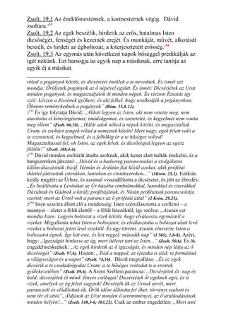 Zsolt. 19,1 Az éneklőmesternek, a karmesternek végig. Dávid
zsoltára.253
Zsolt. 19,2 Az egek beszélik, hirdetik az erős, hatalmas Isten
dicsőségét, fenségét és kezeinek erejét. És munkáját, művét, alkotását
beszéli, és hirdeti az égboltozat, a kiterjesztetett erősség.254
Zsolt. 19,3 Az egymás után következő napok bőséggel prédikálják az
igét nékünk. Ezt harsogja az egyik nap a másiknak, erre tanítja az
egyik éj a másikat.
rólad a pogányok között, és dicséretet éneklek a te nevednek. És ismét azt
mondja: Örüljetek pogányok az ő népével együtt. És ismét: Dicsérjétek az Urat
minden pogányok, és magasztaljátok őt minden népek. És viszont Ézsaiás így
szól: Lészen a Jessének gyökere, és aki felkel, hogy uralkodjék a pogányokon;
Őbenne reménykednek a pogányok” (Róm. 15,8-12).
2
252
És így folytatja Dávid: „Áldott legyen az Isten, aki nem vetette meg, nem
utasította el könyörgésemet, imádságomat, és szeretetét, és kegyelmét nem vonta
meg tőlem” (Zsolt. 66,20). „Hálát adok néked a népek között, és magasztallak
Uram, és zsoltárt zengek rólad a nemzetek között! Mert nagy, egek felett való a
te szereteted, és kegyelmed, és a felhőkig ér a te hűséges voltod!
Magasztaltassál fel, oh Isten, az egek felett, és dicsőséged legyen az egész
földön!” (Zsolt. 108,4-6).
2
253
Dávid minden zsoltárát átadta azoknak, akik kenet alatt tudták énekelni, és a
hangszereken játszani: „Dávid és a hadsereg parancsnokai a szolgálatra
különválasztották Ászáf, Hémán és Jedútún fiai közül azokat, akik prófétai
ihlettel játszottak citerákon, lantokon és cintányérokon...” (1Krón. 25,1). Ezékiás
király megtért az Úrhoz, és azonnal visszaállította a dicséretet, és jött az ébredés:
„És beállította a Lévitákat az Úr házába cimbalmokkal, lantokkal és citerákkal
Dávidnak és Gádnak a király prófétájának, és Nátán prófétának parancsolatja
szerint; mert az Úrtól volt a parancs az ő prófétái által” (2 Krón. 29,25).
2254
Isten szavára állott elő a mindenség: Isten szétválasztotta a szellemi – a
mennyei – életet a földi élettől – a földi létezőktől, így szólva: „Azután ezt
mondta Isten: Legyen boltozat a vizek között, hogy elválassza egymástól a
vizeket. Megalkotta tehát Isten a boltozatot, és elválasztotta a boltozat alatt levő
vizeket a boltozat felett levő vizektől. És úgy történt. Azután elnevezte Isten a
boltozatot égnek. Így lett este, és lett reggel: második nap” (1 Móz. 1,6-8). Azért,
hogy: „Igazságát hirdesse az ég, mert ítéletet tart az Isten...” (Zsolt. 50,6). És ők
engedelmeskednek: „Az egek hirdetik az ő igazságát, és minden nép látja az ő
dicsőségét” (Zsolt. 97,6). Hiszen: „Tiéd a nappal, az éjszaka is tiéd; te formáltad
a világosságot és a napot” (Zsolt. 74,16). Dávid megvallása: „És az egek
dicsérik a te csodadolgodat Uram; a te hűséges voltodat is a szentek
gyülekezetében” (Zsolt. 89,6). A Szent Szellem parancsa: „Dicsérjétek őt: nap és
hold; dicsérjétek őt mind: fényes csillagai! Dicsérjétek őt egeknek egei, és ti
vizek, amelyek az ég felett vagytok! Dicsérjék ők az Úrnak nevét, mert
parancsolt és előállottak ők. Örök időre állította fel őket; törvényt szabott és
nem tér el attól”„Áldjátok az Urat minden ő teremtményei, az ő uralkodásának
minden helyén!...” (Zsolt. 148,3-6; 103,22). Csak az ember engedetlen: „Mert ami
 