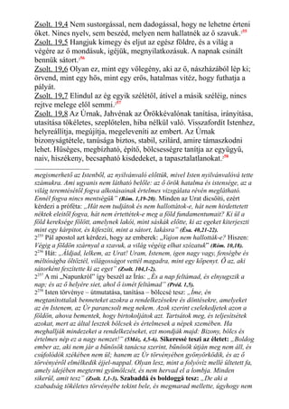 Zsolt. 19,4 Nem sustorgással, nem dadogással, hogy ne lehetne érteni
őket. Nincs nyelv, sem beszéd, melyen nem hallatnék az ő szavuk.255
Zsolt. 19,5 Hangjuk kimegy és eljut az egész földre, és a világ a
végére az ő mondásuk, igéjük, megnyilatkozásuk. A napnak csinált
bennük sátort.256
Zsolt. 19,6 Olyan ez, mint egy vőlegény, aki az ő, nászházából lép ki;
örvend, mint egy hős, mint egy erős, hatalmas vitéz, hogy futhatja a
pályát.
Zsolt. 19,7 Elindul az ég egyik szélétől, átível a másik széléig, nincs
rejtve melege elől semmi.257
Zsolt. 19,8 Az Úrnak, Jahvénak az Örökkévalónak tanítása, irányítása,
utasítása tökéletes, szeplőtelen, hiba nélkül való. Visszafordít Istenhez,
helyreállítja, megújítja, megeleveníti az embert. Az Úrnak
bizonyságtétele, tanúsága biztos, stabil, szilárd, amire támaszkodni
lehet. Hűséges, megbízható, építő, bölcsességre tanítja az együgyű,
naiv, hiszékeny, becsapható kisdedeket, a tapasztalatlanokat.258
megismerhető az Istenből, az nyilvánvaló előttük, mivel Isten nyilvánvalóvá tette
számukra. Ami ugyanis nem látható belőle: az ő örök hatalma és istensége, az a
világ teremtésétől fogva alkotásainak értelmes vizsgálata révén meglátható.
Ennél fogva nincs mentségük” (Róm. 1,19-20). Minden az Urat dicsőíti, ezért
kérdezi a próféta: „Hát nem tudjátok és nem hallottátok-e, hát nem hirdettetett
néktek eleitől fogva, hát nem értettétek-e meg a föld fundamentumait? Ki ül a
föld kereksége fölött, amelynek lakói, mint sáskák előtte, ki az egeket kiterjeszti
mint egy kárpitot, és kifeszíti, mint a sátort, lakásra” (Ésa. 40,21-22).
2255
Pál apostol azt kérdezi, hogy az emberek: „Vajon nem hallották-e? Hiszen:
Végig a földön szárnyal a szavuk, a világ végéig elhat szózatuk” (Róm. 10,18).
2256
Hát: „Áldjad, lelkem, az Urat! Uram, Istenem, igen nagy vagy, fenségbe és
méltóságba öltöztél, világosságot vettél magadra, mint egy köpenyt. Ő az, aki
sátorként feszítette ki az eget” (Zsolt. 104,1-2).
2257
A mi „Napunkról” így beszél az Írás: „És a nap feltámad, és elnyugszik a
nap; és az ő helyére siet, ahol ő ismét feltámad” (Préd. 1,5).
2258
Isten törvénye – útmutatása, tanítása – bölccsé tesz: „Íme, én
megtanítottalak benneteket azokra a rendelkezésekre és döntésekre, amelyeket
az én Istenem, az Úr parancsolt meg nekem. Azok szerint cselekedjetek azon a
földön, ahova bementek, hogy birtokoljátok azt. Tartsátok meg, és teljesítsétek
azokat, mert az által lesztek bölcsek és értelmesek a népek szemében. Ha
meghallják mindezeket a rendelkezéseket, ezt mondják majd: Bizony, bölcs és
értelmes nép ez a nagy nemzet!” (5Móz. 4,5-6). Sikeressé teszi az életet: „Boldog
ember az, aki nem jár a bűnösök tanácsa szerint, bűnösök útján meg nem áll, és
csúfolódók székében nem ül; hanem az Úr törvényében gyönyörködik, és az ő
törvényéről elmélkedik éjjel-nappal. Olyan lesz, mint a folyóvíz mellé ültetett fa,
amely idejében megtermi gyümölcsét, és nem hervad el a lombja. Minden
sikerül, amit tesz” (Zsolt. 1,1-3). Szabaddá és boldoggá tesz: „De aki a
szabadság tökéletes törvényébe tekint bele, és megmarad mellette, úgyhogy nem
 