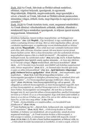 Zsolt. 19,9 Az Úrnak, Jahvénak az Örökkévalónak rendelései,
előírásai, végzései helyesek, igazságosak, és egyenesek.
Megvidámítják, földerítik, megörvendeztetik, megvigasztalják a
szívet, a bensőt; az Úrnak, Jahvénak az Örökkévalónak parancsolata
útmutatása világos, érthető, tiszta, megvilágosítja és ragyogóvá teszi a
szemeket.259
Zsolt. 19,10 Az Úrnak tisztelete tiszta, szent, megmarad mindörökké.
Az Úrnak döntései változhatatlanok szilárdak, stabilak, állandóak s
mindenestől fogva mindenben igazságosak, és teljesen igazzá tesznek,
megigazítanak, felmentenek.260
feledékeny hallgatója, hanem tevékeny megvalósítója: azt boldoggá teszi
cselekedete” (Jak. 1,25) Megítél: „Úgy beszéljetek, és úgy cselekedjetek, mint
akiket a szabadság törvénye ítél meg. Mert az ítélet irgalmatlan ahhoz, aki nem
cselekedett irgalmasságot, az irgalmasság viszont diadalmaskodik az ítéleten”
(Jak. 2,12-13). Megszabadít: „Nincs tehát most már semmiféle kárhoztató ítélet
azok ellen, akik a Krisztus Jézusban vannak, kik nem hústest szerint járnak,
hanem Szellem szerint. Mert a Jézus Krisztusban való élet szellemének törvénye
megszabadított engem a bűn és a halál törvényétől” „Ha tudjátok ezeket,
boldogok lesztek, ha cselekszitek ezeket” (Róm. 8,1-2; Ján. 13,17). A Szent Szellem
bizonyságtétele Isten Igéjéről, amely egyben útmutatás: „Az Isten útja tökéletes,
az Úr beszéde színigaz. Pajzsa mindazoknak, akik hozzá menekülnek” (Zsolt.
18,31). „Az Úr beszédei tiszta beszédek, mint földből való kohóban megolvasztott
ezüst, hétszer megtisztítva” (Zsolt. 12,7). „Az Istennek teljes beszéde igen tiszta,
és pajzs az ahhoz folyamodóknak” (Péld. 30,5). „Igéd kijelentése világosságot
gyújt, értelmessé teszi az együgyűeket” (Zsolt. 119,130). „Amit megmondasz, igen
megbízható...” (Zsolt. 93,5). Ezért Dávid megvallása és kérése: „A te
bizonyságaidat igazságban és hűségben jelentetted meg, és mindenek felett való
egyenességben” „A te bizonyságaidnak igazsága örökkévaló; oktass, hogy
éljek!” (Zsolt. 119,138.144). Isten bizonyságtételéről így vall az apostol: „Ha
elfogadjuk az emberek bizonyságtételét, az Isten bizonyságtétele nagyobb: mert
az Isten bizonyságtétele az, amellyel bizonyságot tett az ő Fiáról. Aki hisz az
Isten Fiában, bizonyságtétele van önmagában. Aki nem hisz az Istennek,
hazuggá tette őt; mert nem hitt abban a bizonyságtételben, amellyel bizonyságot
tett Isten az ő Fiáról. És ez az a bizonyságtétel, hogy örök életet adott nékünk az
Isten és ez az élet az ő Fiában van. Akié a Fiú, azé az élet: akiben nincs meg az
Isten Fia, az élet sincs meg abban” (1 Ján. 5,9-12).
2259
Ezért: „Gyönyörködöm a te rendeléseidben; a te beszédedről nem
feledkezem el” (Zsolt. 119,16).
2260
Isten Szelleme így hív: „Jöjjetek fiaim, hallgassatok rám, megtanítlak titeket
az Úr tiszteletére!” (Zsolt. 34,12). Mert: „A bölcsesség kezdete az Úrnak
tisztelete; jó belátása van mindenkinek, aki ezt gyakorolja; annak dicsérete
megmarad mindvégig” „Az Úrnak tisztelete kezdete a bölcsességnek; a
bölcsességet és tanítást, és útmutatást az Isten nélkül élők megvetik, lenézik”
(Zsolt. 111,10; Péld. 1,7). És akit a Szent Szellem megtanított, az bölccsé válik, és:
„A bölcseknek beszédei hasonlatosak az ösztökéhez, és mint a szegek, erősen le
 