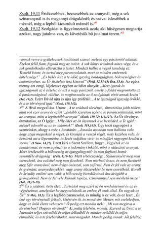 Zsolt. 19,11 Értékesebbek, becsesebbek az aranynál, még a sok
színaranynál is és megannyi drágakőnél; és szavai édesebbek a
méznél, még a lépből kicsordult méznél is.261
Zsolt. 19,12 Szolgádat is figyelmeztetik azok; aki hűségesen megtartja
azokat, nagy jutalma van, és követésük bő jutalmat terem.262
vannak verve a gyülekezetek tanítóinak szavai, melyek egy pásztortól adattak.
Ezeken felül fiam, fogadd meg az intést: A sok könyv írásának nincs vége, és a
sok gondolkodás elfárasztja a testet. Mindezt hallva a végső tanulság ez:
Tiszteld Istent, és tartsd meg parancsolatait, mert ez minden embernek
kötelessége!” „És békés lesz a te időd, gazdag boldogságban, bölcsességben és
tudományban; az Úr tisztelete lesz kincsed” (Préd. 12,13-15; Ésa. 33,6). Az egész
menny ezt zengi, kijelentve egyben az ítélet alanyát: „Mert igazak és
igazságosak az ő ítéletei, és azt a nagy paráznát, amely a földet megrontotta az
ő paráznaságával, elítélte, és megbosszulta az ő szolgáinak vérét annak kezén”
(Jel. 19,2). Ezért Dávid újra és újra így prófétál: „A te igazságod igazság örökké,
és a te törvényed igaz” (Zsolt. 119,142).
2261
A Hívő megvallása. Uram: „A te szádnak törvénye, útmutatása jobb nékem,
mint sok ezer arany és ezüst”„Inkább szeretem azért a te parancsolataidat, mint
az aranyat, mint a legtisztább aranyat” (Zsolt. 119,72; 119,127). Az Úr törvénye,
útmutatása, az Ő Igéje: „Mily édes az én ínyemnek a te beszéded, a Te igéd ;
méznél édesebb az az én számnak!” (Zsolt. 119,103). Úgy teszi ragyogóvá a
szemeinket, ahogy a méz a Jonatánét: „Jonatán azonban nem hallotta vala,
hogy atyja megesketé a népet, és kinyújtá a vessző végét, mely kezében vala, és
bemártá azt a lépesmézbe, és kezét szájához vivé; és mindjárt ragyogni kezdett a
szeme” (1 Sám. 14,27). Ezért kéri a Szent Szellem, hogy: „Vegyétek az én
tanításomat, és nem a pénzt; és a tudományt inkább, mint a választott aranyat.
Mert értékesebb a bölcsesség az igazgyöngynél; és nem fogható hozzá
semmiféle drágaság” (Péld. 8,10-11). Mert a bölcsesség: „Színaranyért meg nem
szerezhető, ára ezüsttel meg nem fizethető. Nem mérhető össze, és nem fizethető
meg Ofir aranyával, nem drága ónixszal, sem zafírral. Nem ér fel vele az arany
és gyémánt, aranyedényekért, vagy arany ékszerekért be nem cserélhető. Korall
és kristály említni sem való; a bölcsesség birtoklásának ára drágább a
gyöngyöknél. Nem ér fel vele Kúsnak topáza, színarannyal sem mérhető össze”
(Jób. 28,15-19).
2262
És a jutalom: örök élet: „Tartsátok meg azért az én rendeleteimet és az én
végzéseimet, amelyeket ha megcselekszik az ember, él azok által. Én vagyok az
Úr” (3 Móz. 18,5). Ez a legfőbb parancsolat, és mindig is ez volt, és ez lesz: „És
ímé egy törvénytudó felkele, kísértvén őt, és mondván: Mester, mit cselekedjem,
hogy az örök életet vehessem? Ő pedig ezt mondta neki: „Mi van megírva a
törvényben? Hogyan olvasod?” Az pedig felelvén, monda: Szeresd az Urat, a te
Istenedet teljes szívedből és teljes lelkedből és minden erődből és teljes
elmédből; és a te felebarátodat, mint magadat. Monda pedig annak: Jól feleltél;
 