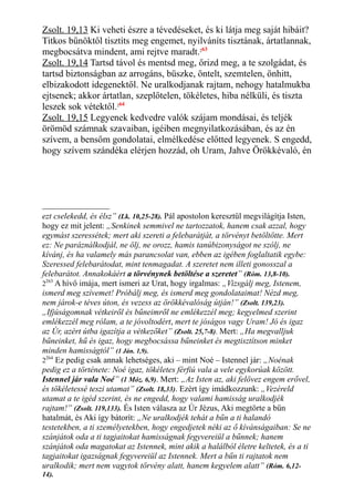 Zsolt. 19,13 Ki veheti észre a tévedéseket, és ki látja meg saját hibáit?
Titkos bűnöktől tisztíts meg engemet, nyilváníts tisztának, ártatlannak,
megbocsátva mindent, ami rejtve maradt.263
Zsolt. 19,14 Tartsd távol és mentsd meg, őrizd meg, a te szolgádat, és
tartsd biztonságban az arrogáns, büszke, öntelt, szemtelen, önhitt,
elbizakodott idegenektől. Ne uralkodjanak rajtam, nehogy hatalmukba
ejtsenek; akkor ártatlan, szeplőtelen, tökéletes, hiba nélküli, és tiszta
leszek sok vétektől.264
Zsolt. 19,15 Legyenek kedvedre valók szájam mondásai, és teljék
örömöd számnak szavaiban, igéiben megnyilatkozásában, és az én
szívem, a bensőm gondolatai, elmélkedése előtted legyenek. S engedd,
hogy szívem szándéka elérjen hozzád, oh Uram, Jahve Örökkévaló, én
ezt cselekedd, és élsz” (Lk. 10,25-28). Pál apostolon keresztül megvilágítja Isten,
hogy ez mit jelent: „Senkinek semmivel ne tartozzatok, hanem csak azzal, hogy
egymást szeressétek; mert aki szereti a felebarátját, a törvényt betöltötte. Mert
ez: Ne paráználkodjál, ne ölj, ne orozz, hamis tanúbizonyságot ne szólj, ne
kívánj, és ha valamely más parancsolat van, ebben az igében foglaltatik egybe:
Szeressed felebarátodat, mint tenmagadat. A szeretet nem illeti gonosszal a
felebarátot. Annakokáért a törvénynek betöltése a szeretet” (Róm. 13,8-10).
2263
A hívő imája, mert ismeri az Urat, hogy irgalmas: „Vizsgálj meg, Istenem,
ismerd meg szívemet! Próbálj meg, és ismerd meg gondolataimat! Nézd meg,
nem járok-e téves úton, és vezess az örökkévalóság útján!” (Zsolt. 139,23).
„Ifjúságomnak vétkeiről és bűneimről ne emlékezzél meg; kegyelmed szerint
emlékezzél meg rólam, a te jóvoltodért, mert te jóságos vagy Uram! Jó és igaz
az Úr, azért útba igazítja a vétkezőket” (Zsolt. 25,7-8). Mert: „Ha megvalljuk
bűneinket, hű és igaz, hogy megbocsássa bűneinket és megtisztítson minket
minden hamisságtól” (1 Ján. 1,9).
2264
Ez pedig csak annak lehetséges, aki – mint Noé – Istennel jár: „Noénak
pedig ez a története: Noé igaz, tökéletes férfiú vala a vele egykorúak között.
Istennel jár vala Noé” (1 Móz. 6,9). Mert: „Az Isten az, aki felövez engem erővel,
és tökéletessé teszi utamat” (Zsolt. 18,33). Ezért így imádkozzunk: „Vezéreld
utamat a te igéd szerint, és ne engedd, hogy valami hamisság uralkodjék
rajtam!” (Zsolt. 119,133). És Isten válasza az Úr Jézus, Aki megtörte a bűn
hatalmát, és Aki így bátorít: „Ne uralkodjék tehát a bűn a ti halandó
testetekben, a ti személyetekben, hogy engedjetek néki az ő kívánságaiban: Se ne
szánjátok oda a ti tagjaitokat hamisságnak fegyvereiül a bűnnek; hanem
szánjátok oda magatokat az Istennek, mint akik a halálból életre keltetek, és a ti
tagjaitokat igazságnak fegyvereiül az Istennek. Mert a bűn ti rajtatok nem
uralkodik; mert nem vagytok törvény alatt, hanem kegyelem alatt” (Róm. 6,12-
14).
 