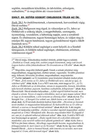 segítőm, menedékem kősziklám, én üdvözítőm, erősségem,
szabadítóm,265
és megváltóm aki visszavásárolt.266
Zsolt. 20. sZíved sZerInt cseleksZIk veled aZ Úr;
Zsolt. 20,1 Az éneklőmesternek, a karmesternek, karvezetőnek végig;
Dávid zsoltára.267
Zsolt. 20,2 Hallgasson meg téged, és válaszoljon az Úr, Jahve az
Örökkévaló a szükség idején, a megpróbáltatás, szorongatás,
nyomorúság, veszedelem, a háborúság napján, azon a sorsdöntő
napon. És oltalmazzon, tegyen biztonságos helyre, és védjen meg és
emeljen föl, tegyen hatalmassá, tegyen győzedelmessé téged a Jákób
Istenének neve.268
Zsolt. 20,3 Küldjön néked segítséget a szent helyről; és a Sionból
támogasson, és küldjön neked segítséget, oltalmazzon, erősítsen,
védelmezzen téged.269
2265
Dávid imája, fohászkodása énekkel történik, példát hagyva nekünk:
„Éneklek az Úrnak, amíg élek, zsoltárt zengek Istenemnek, amíg csak leszek.
Legyen kedves előtte fohászkodásom! Én örvendezem az ÚR előtt” (Zsolt. 104,33-
34).
2266
Megváltás, megváltó (héberül goel): Ennek a szónak jelentései még:
megszabadítani, meggyógyítani, életben tartani, vigasztalni. További jelentései
még: felhozni, felvezetni, kiváltani, megszabadítani, megvásárolni.
2267
Zsoltár (mizmór): az Úr tiszteletére zenei kísérettel előadott éneket jelent.
2268
Mert: „Erős torony az Úr, Jahve az Örökkévaló neve, oda fut az igaz, és
védelmet talál” (Péld. 18,10). S ez a NÉV nem más, mint maga az Úr: „Az Úr,
Jahve az Örökkévaló az én kőszálam, váram és megmentőm, Istenem, kősziklám,
nála keresek oltalmat, pajzsom, hatalmas szabadítóm, fellegváram!” (Zsolt. 18,3).
Őhozzá kiált Dávid minden helyzetben: „A föld végéről kiáltok hozzád, mert
elepedt a szívem. Vezess el engem a kősziklára, mert az igen magas nekem! Mert
te vagy az én menedékem, s erős tornyom az ellenség ellen” (Zsolt. 61,3-4). Ő a
Seregek Ura: „A Seregek Ura velünk van, Jákób Istene a mi várunk. Szela”
(Zsolt. 46,8). Az Ő nevének dicsérete kedves Isten előtt: „Dicsérem az Istennek
nevét énekkel, és magasztalom hálaadással. És kedvesebb lesz az Úr előtt az
ökörnél, a szarvas és hasadt körmű tuloknál” (Zsolt. 69,31-32). S aki megtér,
annak ezt tanácsolja a próféta: „Ezeket a szavakat vigyétek magatokkal, amikor
megtértek az Úrhoz! Mondjátok néki: Bocsáss meg minden bűnt! És fogadd el
azt, ami jó, és ajkaink tulkaival áldozunk néked” (Hós. 14,3). S erről a NÉV-ről
tesz bizonyságot az apostol: „Általa vigyük Isten elé a dicsőítés áldozatát
mindenkor, azaz nevéről vallást tévő ajkaink gyümölcsét” (Zsid. 13,15). Erre a
NÉV-re jön Isten válasza „Mivelhogy ragaszkodik hozzám, megszabadítom őt,
felmagasztalom őt, mert ismeri az én Nevemet!” (Zsolt. 91,14). Így tesz vallást
Istenről Dávid: „Azért te benned bíznak, akik ismerik a te nevedet; mert nem
hagytad el, Uram, akik keresnek téged” (Zsolt. 9,11).
 