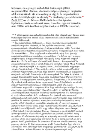 helyezem, és segítséget, szabadulást, biztonságot, jólétet,
megmenekülést, oltalmat, védelmet; épséget, egészséget, megtartást
adok mindenkinek, aki arra sóvárogva vágyik, és megszabadítom
azokat, kiket tőrbe ejtett az ellenség160
s bizalmat gerjesztek bennük.161
Zsolt. 12,7 Az Úr, Jahve az Örökkévaló beszédei, ígéretei,
kijelentései, tiszta, nem kevert, szent, érintetlen, egyenes beszédek,
mint földből való kohóban megolvasztott, és a földtől elválasztott,
1
160
A héber szerint: megszabadítom azokat, kik ellen lihegnek vagy fújnak, azaz:
biztosságba helyezem azokat, kik az istentelenektől az Isten nélkül élőktől
annyira üldöztetnek.
1161
Így panaszkodik a prédikátor: „... látám én mind a nyomorgatásokat,
amelyek a nap alatt történnek, és ímé, nyilván van azoknak, - akik
nyomorgattatnak - könnyhullatások, és vigasztalójuk nincs nékik. És az őket
nyomorgatóknak kezekből erőszaktételt szenvednek, és vigasztalójuk nincs nékik.
De ne csodálkozz: „Ha a szegénynek az elnyomását, a jog és az igazság
megrövidítését látod az országban, ne csodálkozz el a dolgon; mert a magas
rangúra vigyáz a magasabb rangú, rájuk pedig a még magasabb rangúak”
(Préd. 4,1; 5,7). De az Úr nem nézi ezt tétlenül, hanem: „Az elnyomástól és
erőszaktól megmenti őket, és vérük drága az ő szemében” (Zsolt. 72,14). Nemcsak
a világi vezetők nyomják el a szegényt, ezért: „Az Úr törvénybe megy népe
vénjeivel és fejedelmeivel: Hiszen ti lelegeltétek a szőlőt, szegénytől rablott
holmi van házaitokban: Mi dolog, hogy népemet összezúzzátok, és a szegények
orcáját összetöritek? Ezt mondja az Úr, a seregeknek Ura” (Ésa. 3,15) Mert: „A
seregek Urának szőlője pedig Izráel háza, és Júda férfiai az Ő gyönyörűséges
ültetése; és várt jogőrzésre, s ím lőn jogorzás; és irgalomra, s ím lőn siralom!
Jaj azoknak, akik a házhoz házat ragasztanak, és mezőt foglalnak a mezőkhöz,
míg egy helyecske sem marad, és csak ti magatok laktok itt e földön!
Hallásomra megesküdt a seregeknek Ura, hogy sok házak pusztasággá lesznek,
a nagyok és szépek lakos nélkül” (Ésa. 5,7-9). „Azért így szól Izráel Szentje:
Mivel megutáltátok e beszédet, és bíztok a nyomorgatásban és a hamisságban,
és ezekre támaszkodtok. Azért e bűn olyan lesz tinéktek, mint a leesendő
falhasadék, amely már kiáll a magas kőfalon, amelynek aztán nagy hirtelen jő el
romlása. És romlása olyan lesz, mint a fazekasok edényének romlása, amely
kímélés nélkül eltöretik, és nem találni töredéki közt oly cserepet, amelyen
tűzhelyről tüzet lehetne vinni, avagy vizet meríteni a tócsából” (Ésa. 30,12-14). A
prófétán keresztül jelenti ki az Úr, hogy milyen állapotban van az Ő népe:
„Elpártoltunk és megtagadtuk az Urat, és eltávozánk a mi Istenünktől, szóltunk
nyomorgatásról és elszakadásról, gondoltunk és szóltunk szívünkből hazug
beszédeket. És eltávozott a jogosság, és az igazság messze áll, mivel elesett a
hűség az utcán, és az egyenesség nem juthat be. És a hűség hiányzik, és aki a
gonoszt kerüli, prédává lesz. És látta ezt az Úr és nem tetszék szemeinek, hogy
jogosság nincsen. És látá, hogy nincsen senki, és álmélkodott, hogy nincsen
közbenjáró; ezért karja segít néki, és igazsága gyámolítja őt” (Ésa. 59,13-16). És
válaszol Isten: „Látván láttam az én népemnek nyomorúságát, mely
 