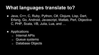 What languages translate to?
● Java, C++, C, Ruby, Python, C#, Clojure, Lisp, Dart,
Erlang, Go, Android, Javascript, Matlab, Perl, Objective
C, PHP, Scala, VB, Julia, Lua, and …
● Applications
o Internal APIs
o Queue systems
o Database Objects
 