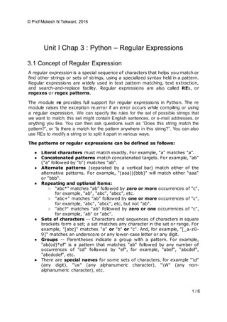 © Prof Mukesh N Tekwani, 2016
1 / 6
Unit I Chap 3 : Python – Regular Expressions
3.1 Concept of Regular Expression
A regular expression is a special sequence of characters that helps you match or
find other strings or sets of strings, using a specialized syntax held in a pattern.
Regular expressions are widely used in text pattern matching, text extraction,
and search-and-replace facility. Regular expressions are also called REs, or
regexes or regex patterns.
The module re provides full support for regular expressions in Python. The re
module raises the exception re.error if an error occurs while compiling or using
a regular expression. We can specify the rules for the set of possible strings that
we want to match; this set might contain English sentences, or e-mail addresses, or
anything you like. You can then ask questions such as “Does this string match the
pattern?”, or “Is there a match for the pattern anywhere in this string?”. You can also
use REs to modify a string or to split it apart in various ways.
The patterns or regular expressions can be defined as follows:
● Literal characters must match exactly. For example, "a" matches "a".
● Concatenated patterns match concatenated targets. For example, "ab"
("a" followed by "b") matches "ab".
● Alternate patterns (separated by a vertical bar) match either of the
alternative patterns. For example, "(aaa)|(bbb)" will match either "aaa"
or "bbb".
● Repeating and optional items:
○ "abc*" matches "ab" followed by zero or more occurrences of "c",
for example, "ab", "abc", "abcc", etc.
○ "abc+" matches "ab" followed by one or more occurrences of "c",
for example, "abc", "abcc", etc, but not "ab".
○ "abc?" matches "ab" followed by zero or one occurrences of "c",
for example, "ab" or "abc".
● Sets of characters -- Characters and sequences of characters in square
brackets form a set; a set matches any character in the set or range. For
example, "[abc]" matches "a" or "b" or "c". And, for example, "[_a-z0-
9]" matches an underscore or any lower-case letter or any digit.
● Groups -- Parentheses indicate a group with a pattern. For example,
"ab(cd)*ef" is a pattern that matches "ab" followed by any number of
occurrences of "cd" followed by "ef", for example, "abef", "abcdef",
"abcdcdef", etc.
● There are special names for some sets of characters, for example "d"
(any digit), "w" (any alphanumeric character), "W" (any non-
alphanumeric character), etc.
 