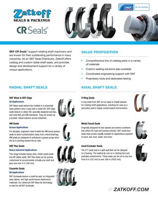 RADIAL SHAFT SEALS
SKF CR Seals®
support rotating shaft machinery and
are known for their outstanding performance in many
industries. As an SKF Seals Distributor, Zatkoff offers
catalog and custom radial shaft seals, and provides
design and development support for a variety of
unique applications.
• Comprehensive line of catalog parts in a variety
of materials
• Custom sealing solutions also available
• Coordinated engineering support with SKF
• Proprietary tools and dedicated testing
VALUE PROPOSITION
AXIAL SHAFT SEALS
V-Ring Seals
V-ring seals from SKF are an easy-to-install solution
for rotating shaft applications, including for uses as a
secondary seal in highly-contaminated environments.
Metal Faced Seals
Originally designed for low speeds and severe conditions
that affect off-road and tracked vehicles, SKF metal face
seals have proven equally suitable for applications exposed
to sand, soil, mud, water, and more.
Axial Excluder Seals
The CT1 axial seal is a split seal that can be clamped
to a housing. The sealing lip runs on a rotating face and
excludes contaminants. These seals can be cut to any size
from 6 in (152 mm) to over 300 in (7620 mm).
SKF Wave & SKF Edge
Oil Applications
SKF Wave seals feature lips molded in a sinusoidal
wave pattern onto a case with a metal OD. SKF Edge
seals feature a rubber OD, specially designed seal lips,
and meet ISO and DIN standards. They are known as
a trusted, robust solution across industries.
HM Seals
Grease Applications
For decades, engineers have trusted the HM series grease
seals to divert contamination away from critical bearings.
HM seals are designed to withstand a grease purge when
the lip is pointing toward the air side.
SKF Flex Seals
Heavy Industrial Applications
This range includes heavy-duty, metal-cased seals
and all rubber seals. SKF Flex seals can be quickly
customized to accommodate virtually any shaft and
bore size over 4 in (100 mm).
Cassette Seals
Oil Applications
SKF Scotseals feature a multi-lip seal, an integrated
wear sleeve, and high-performance elastomeric
materials. Our advanced SKF Wave lip technology
is used for all SKF Scotseals.
 