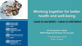 High Level Conference – Working together for better health and well-being
7-8 December 2016
Paris, France
Leave no one behind – Leave no child behind
7–8 December 2016
Paris, France
Dr Zsuzsanna Jakab
WHO Regional Director for Europe
Working together for better
health and well-being
 