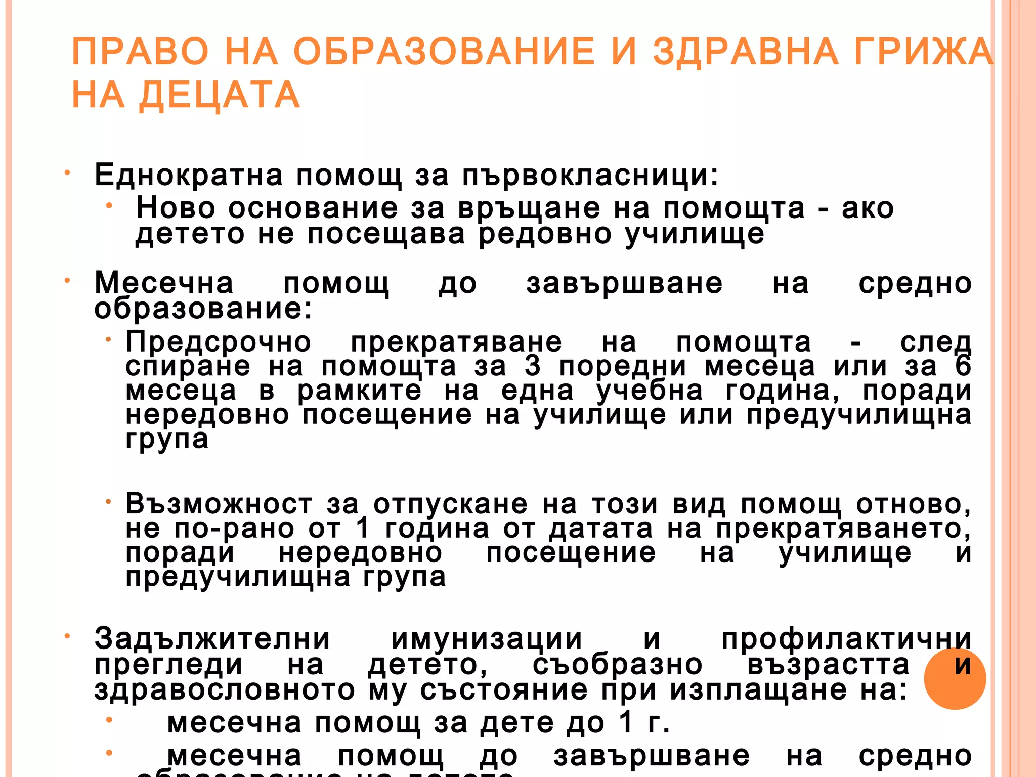 ПРАВО НА ОБРАЗОВАНИЕ И ЗДРАВНА ГРИЖА
НА ДЕЦАТА
• Еднократна помощ за първокласници:
• Ново основание за връщане на помощта - ако
детето не посещава редовно училище
• Месечна помощ до завършване на средно
образование:
• Предсрочно прекратяване на помощта - след
спиране на помощта за 3 поредни месеца или за 6
месеца в рамките на една учебна година, поради
нередовно посещение на училище или предучилищна
група
• Възможност за отпускане на този вид помощ отново,
не по-рано от 1 година от датата на прекратяването,
поради нередовно посещение на училище и
предучилищна група
• Задължителни имунизации и профилактични
прегледи на детето, съобразно възрастта и
здравословното му състояние при изплащане на:
• месечна помощ за дете до 1 г.
• месечна помощ до завършване на средно
 