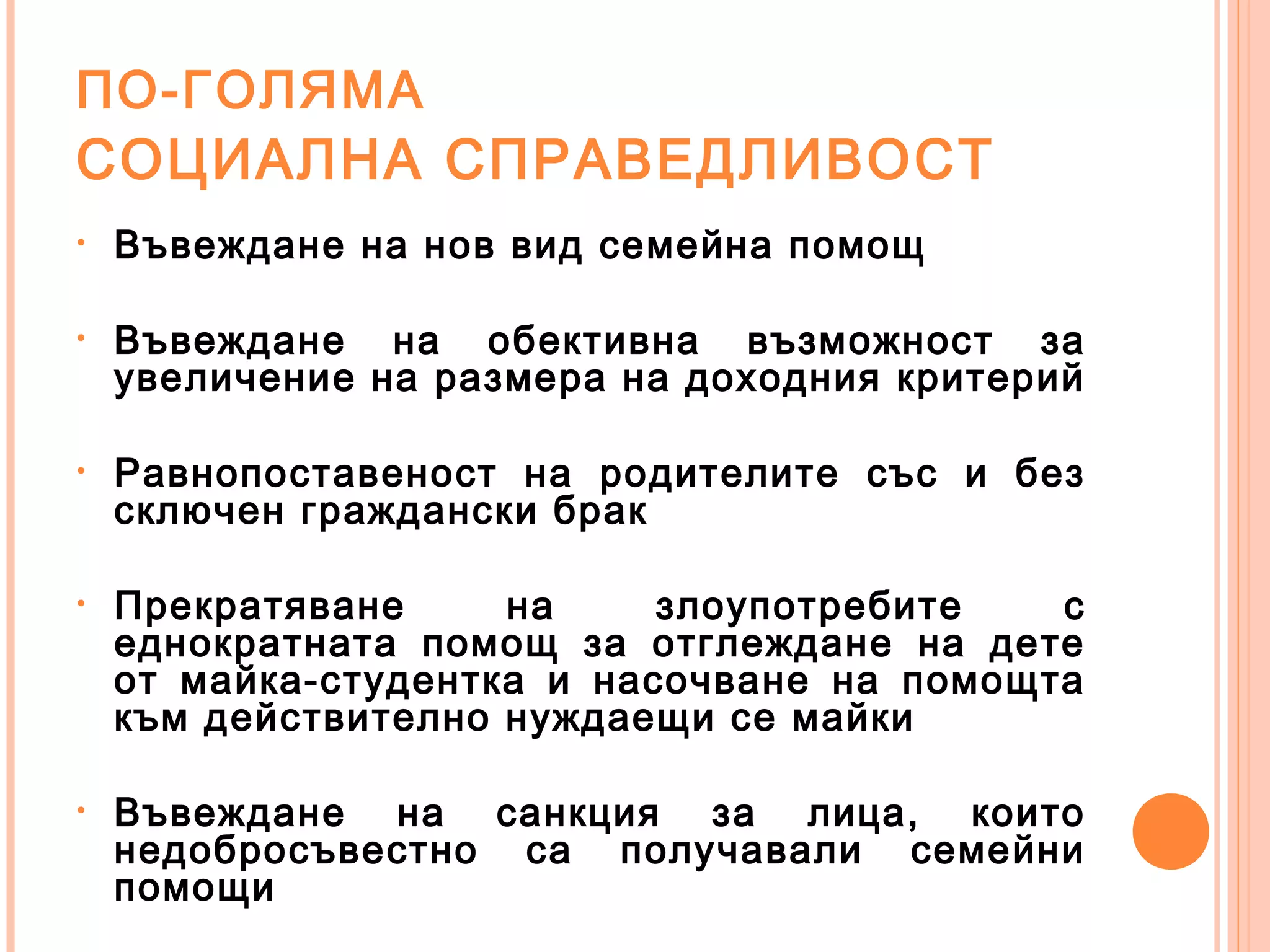 ПО-ГОЛЯМА
СОЦИАЛНА СПРАВЕДЛИВОСТ
• Въвеждане на нов вид семейна помощ
• Въвеждане на обективна възможност за
увеличение на размера на доходния критерий
• Равнопоставеност на родителите със и без
сключен граждански брак
• Прекратяване на злоупотребите с
еднократната помощ за отглеждане на дете
от майка-студентка и насочване на помощта
към действително нуждаещи се майки
• Въвеждане на санкция за лица, които
недобросъвестно са получавали семейни
помощи
 