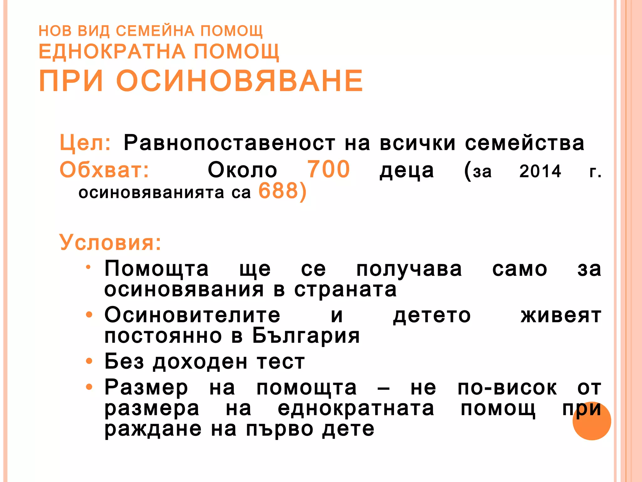 НОВ ВИД СЕМЕЙНА ПОМОЩ
ЕДНОКРАТНА ПОМОЩ
ПРИ ОСИНОВЯВАНЕ
Цел: Равнопоставеност на всички семейства
Обхват: Около 700 деца (за 2014 г.
осиновяванията са 688)
Условия:
• Помощта ще се получава само за
осиновявания в страната
• Осиновителите и детето живеят
постоянно в България
• Без доходен тест
• Размер на помощта – не по-висок от
размера на еднократната помощ при
раждане на първо дете
 
