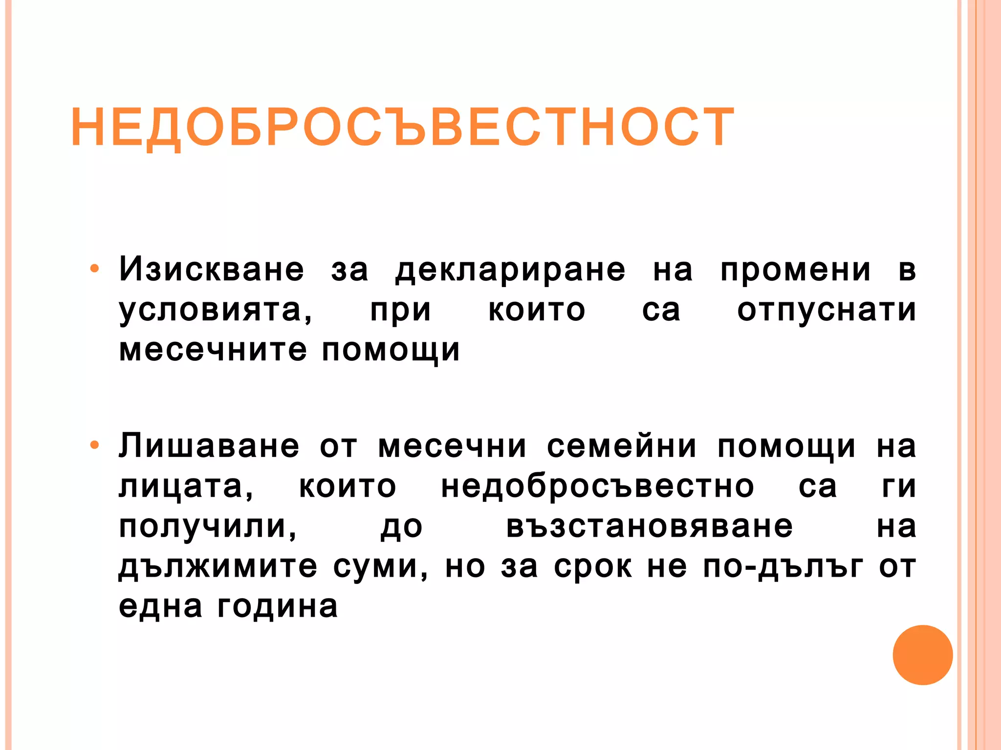 НЕДОБРОСЪВЕСТНОСТ
• Изискване за деклариране на промени в
условията, при които са отпуснати
месечните помощи
• Лишаване от месечни семейни помощи на
лицата, които недобросъвестно са ги
получили, до възстановяване на
дължимите суми, но за срок не по-дълъг от
една година
 