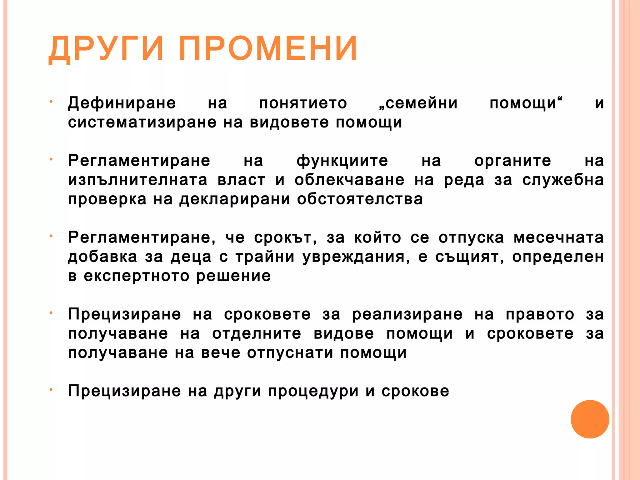 ДРУГИ ПРОМЕНИ
• Дефиниране на понятието „семейни помощи“ и
систематизиране на видовете помощи
• Регламентиране на функциите на органите на
изпълнителната власт и облекчаване на реда за служебна
проверка на декларирани обстоятелства
• Регламентиране, че срокът, за който се отпуска месечната
добавка за деца с трайни увреждания, е същият, определен
в експертното решение
• Прецизиране на сроковете за реализиране на правото за
получаване на отделните видове помощи и сроковете за
получаване на вече отпуснати помощи
• Прецизиране на други процедури и срокове
 