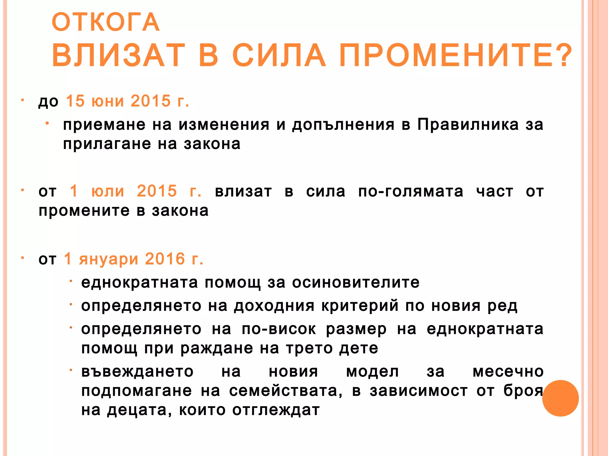 ОТКОГА
ВЛИЗАТ В СИЛА ПРОМЕНИТЕ?
• до 15 юни 2015 г.
• приемане на изменения и допълнения в Правилника за
прилагане на закона
• от 1 юли 2015 г. влизат в сила по-голямата част от
промените в закона
• от 1 януари 2016 г.
• еднократната помощ за осиновителите
• определянето на доходния критерий по новия ред
• определянето на по-висок размер на еднократната
помощ при раждане на трето дете
• въвеждането на новия модел за месечно
подпомагане на семействата, в зависимост от броя
на децата, които отглеждат
 