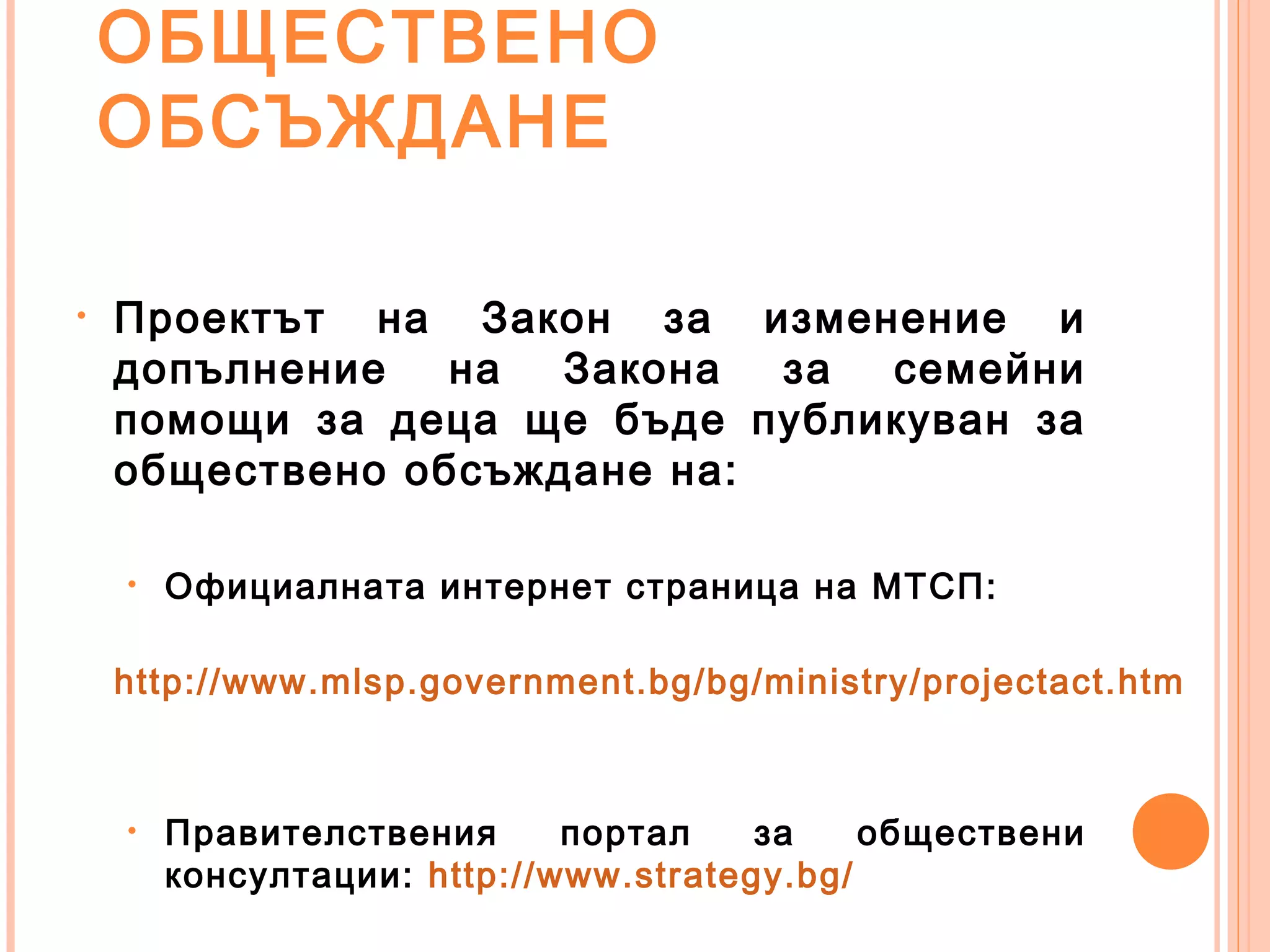ОБЩЕСТВЕНО
ОБСЪЖДАНЕ
• Проектът на Закон за изменение и
допълнение на Закона за семейни
помощи за деца ще бъде публикуван за
обществено обсъждане на:
• Официалната интернет страница на МТСП:
http://www.mlsp.government.bg/bg/ministry/projectact.htm
• Правителствения портал за обществени
консултации: http://www.strategy.bg/
 
