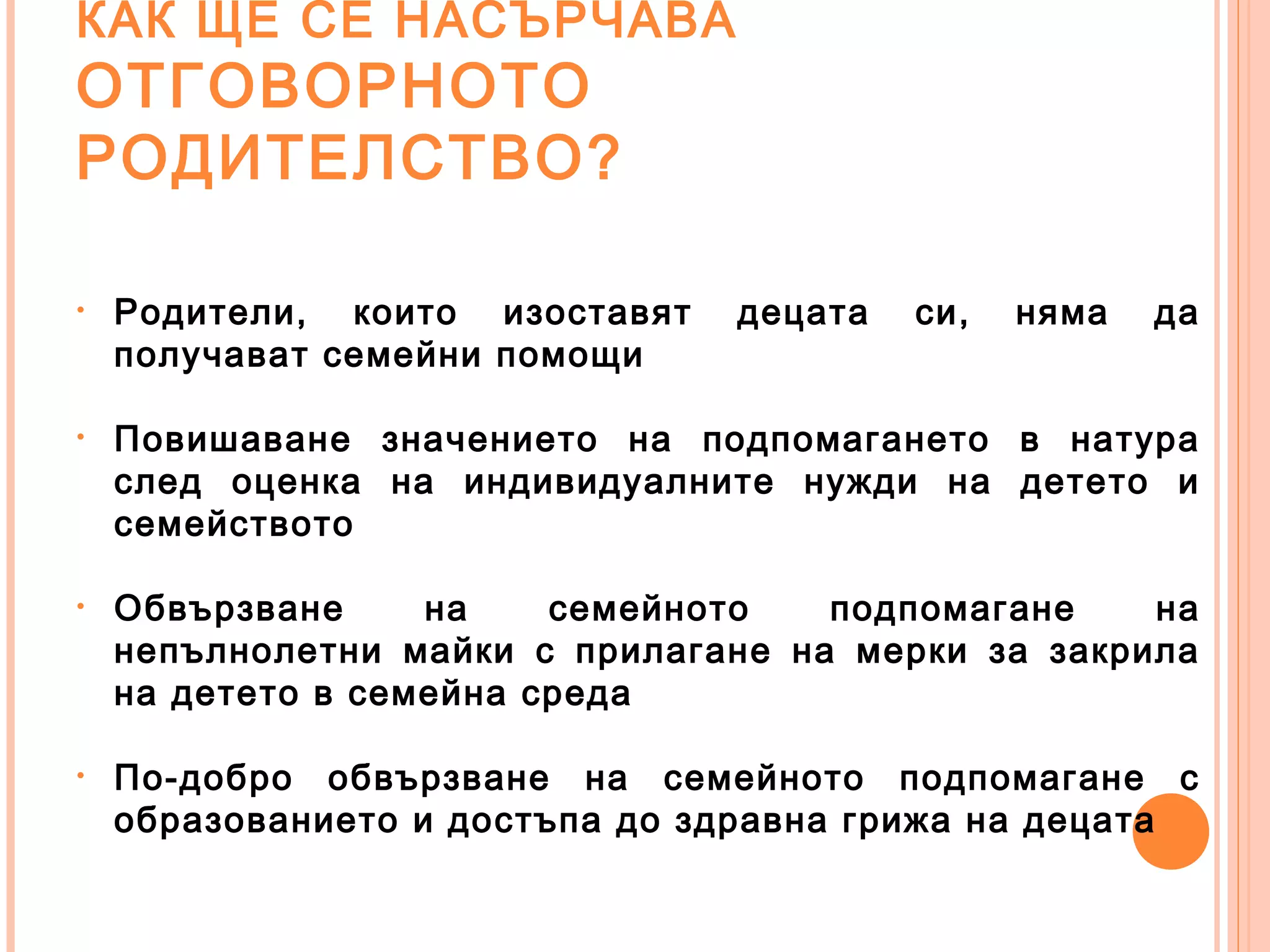 КАК ЩЕ СЕ НАСЪРЧАВА
ОТГОВОРНОТО
РОДИТЕЛСТВО?
• Родители, които изоставят децата си, няма да
получават семейни помощи
• Повишаване значението на подпомагането в натура
след оценка на индивидуалните нужди на детето и
семейството
• Обвързване на семейното подпомагане на
непълнолетни майки с прилагане на мерки за закрила
на детето в семейна среда
• По-добро обвързване на семейното подпомагане с
образованието и достъпа до здравна грижа на децата
 
