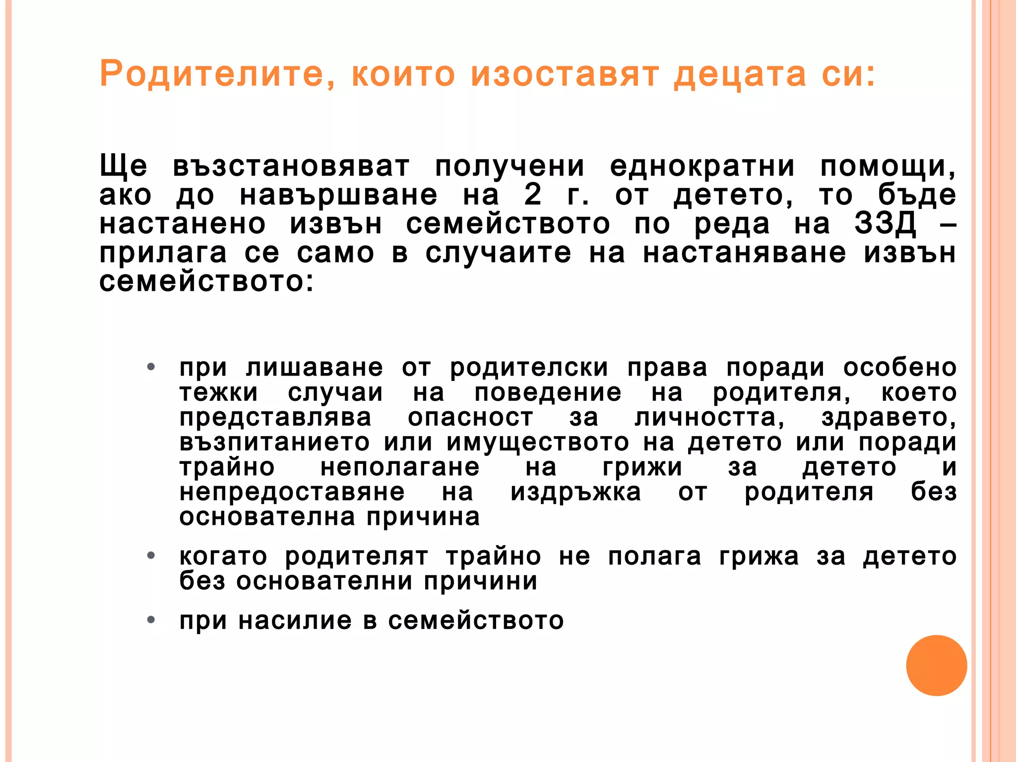 Родителите, които изоставят децата си:
Ще възстановяват получени еднократни помощи,
ако до навършване на 2 г. от детето, то бъде
настанено извън семейството по реда на ЗЗД –
прилага се само в случаите на настаняване извън
семейството:
• при лишаване от родителски права поради особено
тежки случаи на поведение на родителя, което
представлява опасност за личността, здравето,
възпитанието или имуществото на детето или поради
трайно неполагане на грижи за детето и
непредоставяне на издръжка от родителя без
основателна причина
• когато родителят трайно не полага грижа за детето
без основателни причини
• при насилие в семейството
 