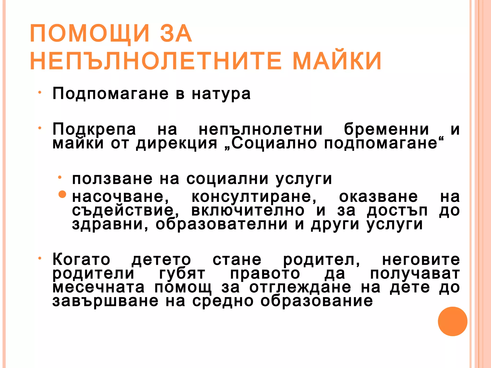 ПОМОЩИ ЗА
НЕПЪЛНОЛЕТНИТЕ МАЙКИ
• Подпомагане в натура
• Подкрепа на непълнолетни бременни и
майки от дирекция „Социално подпомагане“
• ползване на социални услуги
насочване, консултиране, оказване на
съдействие, включително и за достъп до
здравни, образователни и други услуги
• Когато детето стане родител, неговите
родители губят правото да получават
месечната помощ за отглеждане на дете до
завършване на средно образование
 