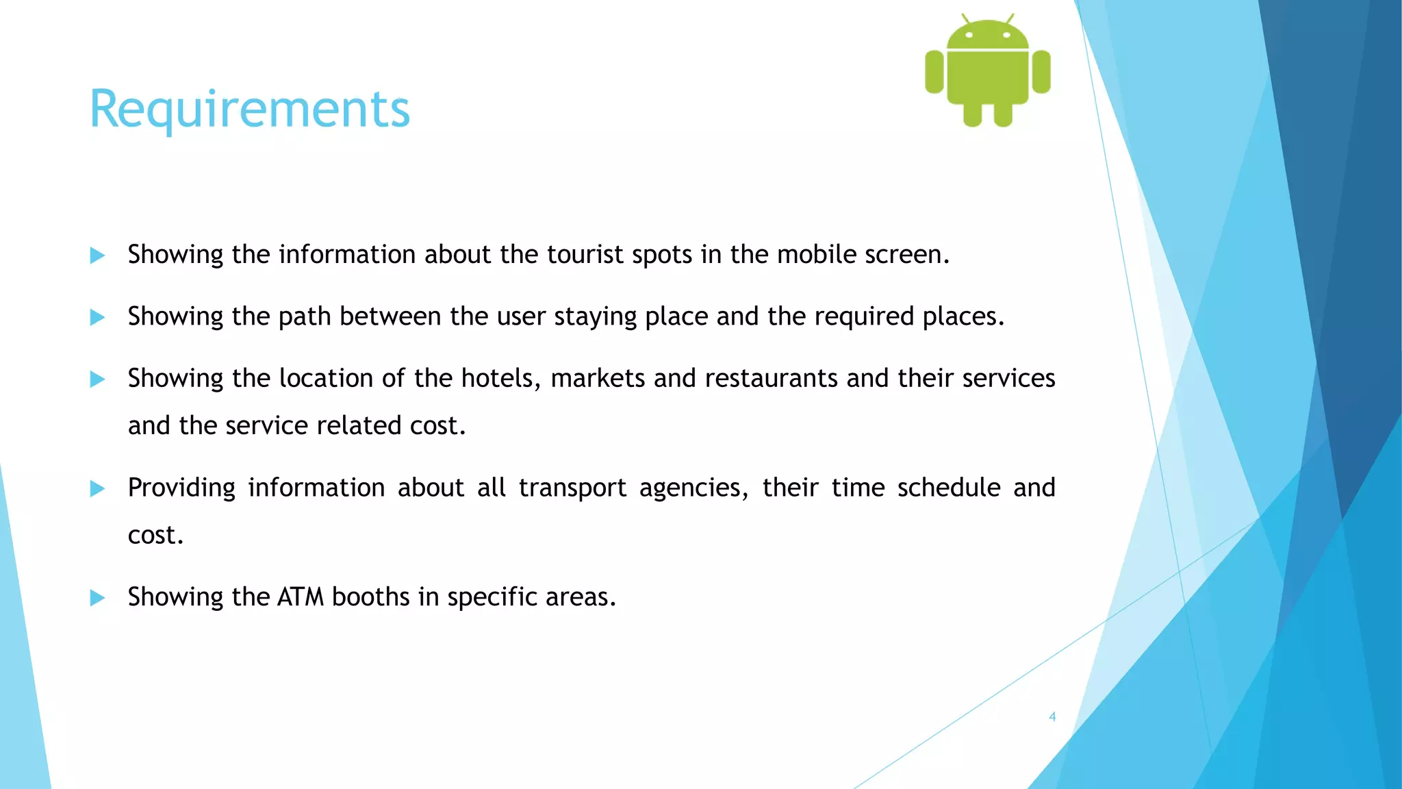Requirements
 Showing the information about the tourist spots in the mobile screen.
 Showing the path between the user staying place and the required places.
 Showing the location of the hotels, markets and restaurants and their services
and the service related cost.
 Providing information about all transport agencies, their time schedule and
cost.
 Showing the ATM booths in specific areas.
4
 