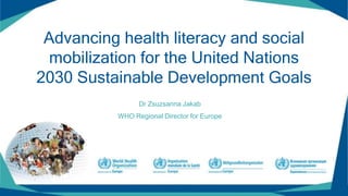 Advancing health literacy and social
mobilization for the United Nations
2030 Sustainable Development Goals
Dr Zsuzsanna Jakab
WHO Regional Director for Europe
 