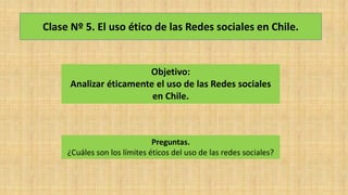 Clase Nº 5. El uso ético de las Redes sociales en Chile.
Objetivo:
Analizar éticamente el uso de las Redes sociales
en Chile.
Preguntas.
¿Cuáles son los límites éticos del uso de las redes sociales?
 