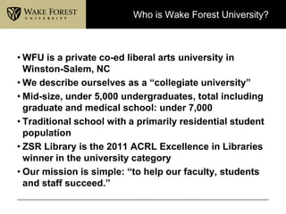 Who is Wake Forest University?



• WFU is a private co-ed liberal arts university in
  Winston-Salem, NC
• We describe ourselves as a “collegiate university”
• Mid-size, under 5,000 undergraduates, total including
  graduate and medical school: under 7,000
• Traditional school with a primarily residential student
  population
• ZSR Library is the 2011 ACRL Excellence in Libraries
  winner in the university category
• Our mission is simple: “to help our faculty, students
  and staff succeed.”
 