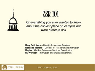 PDC | June 10, 2015
ZSR 101
Or everything you ever wanted to know
about the coolest place on campus but
were afraid to ask
Mary Beth Lock – Director for Access Services
Rosalind Tedford – Director for Research and Instruction
Meghan Webb – Reference Services Coordinator
Hu Womack – Instruction and Outreach Librarian
 