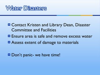 Contact Kristen and Library Dean, Disaster Committee and Facilities Ensure area is safe and remove excess water Assess extent of damage to materials Don’t panic- we have time! 