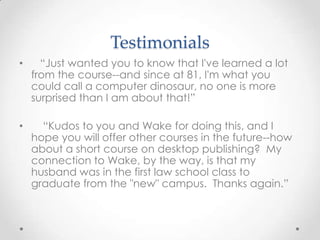 Testimonials
• “Just wanted you to know that I've learned a lot
from the course--and since at 81, I'm what you
could call a computer dinosaur, no one is more
surprised than I am about that!”
• “Kudos to you and Wake for doing this, and I
hope you will offer other courses in the future--how
about a short course on desktop publishing? My
connection to Wake, by the way, is that my
husband was in the first law school class to
graduate from the "new" campus. Thanks again.”
 