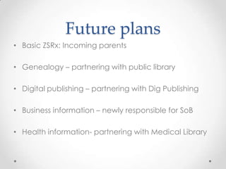 Future plans
• Basic ZSRx: Incoming parents
• Genealogy – partnering with public library
• Digital publishing – partnering with Dig Publishing
• Business information – newly responsible for SoB
• Health information- partnering with Medical Library
 