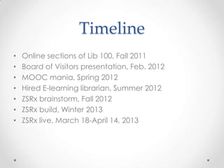 Timeline
• Online sections of Lib 100, Fall 2011
• Board of Visitors presentation, Feb. 2012
• MOOC mania, Spring 2012
• Hired E-learning librarian, Summer 2012
• ZSRx brainstorm, Fall 2012
• ZSRx build, Winter 2013
• ZSRx live, March 18-April 14, 2013
 