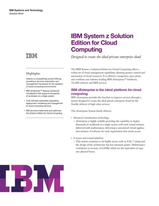 IBM Systems and Technology
Solution Brief




                                                               IBM System z Solution
                                                               Edition for Cloud
                                                               Computing
                                                               Designed to create the ideal private enterprise cloud


                                                               The IBM System z Solution Edition for Cloud Computing offers a
                    Highlights                                 robust set of cloud management capabilities allowing greater control and
                                                               automation of cloud resources. It is offered a competitive price point,
                Delivers a competitively priced offering,      and combines our industry-leading IBM zEnterprise™ hardware,
                providing a services automation and
                management framework for the adoption
                                                               Tivoli® software and IBM services.
                of cloud computing environments

                IBM zEnterprise™ features advanced
           ●● ● ●                                              IBM zEnterprise is the ideal platform for cloud
                virtualization that supports thousands         computing
                of workloads on a single system
                                                               IBM zEnterprise provides the freedom to improve services through a
                Tivoli software automates requesting,
           ●● ● ●
                                                               system designed to create the ideal private enterprise cloud for the
                deployment, monitoring and management          flexible delivery of high value services.
                of cloud computing services

           ●● ● ●
                    IBM services implements and optimizes      The zEnterprise System family delivers:
                    the Solution Edition for Cloud Computing

                                                               ●● ●
                                                                      Advanced virtualization technology
                                                                      – zEnterprise is highly scalable providing the capability to deploy
                                                                        thousands of workloads in a single system with each virtual instance
                                                                        delivered with multitenancy, delivering a customized virtual applica-
                                                                        tion instance of software for each organization that needs access.

                                                               ●● ●
                                                                      A secure and trusted platform
                                                                      – This system continues to be highly secure with an EAL 5 rating and
                                                                        the design of the architecture has less intrusion points. Multitenancy
                                                                        contributes to security via LPARs which are the equivalent of sepa-
                                                                        rate physical boxes.
 