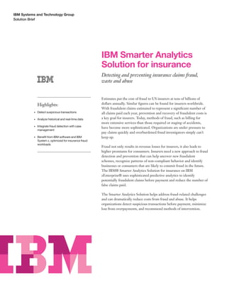 Solution Brief
IBM Systems and Technology Group 	
IBM Smarter Analytics
Solution for insurance
Detecting and preventing insurance claims fraud,
waste and abuse
Estimates put the cost of fraud to US insurers at tens of billions of
dollars annually. Similar figures can be found for insurers worldwide.
With fraudulent claims estimated to represent a significant number of
all claims paid each year, prevention and recovery of fraudulent costs is
a key goal for insurers. Today, methods of fraud, such as billing for
more extensive services than those required or staging of accidents,
have become more sophisticated. Organizations are under pressure to
pay claims quickly and overburdened fraud investigators simply can’t
keep up.
Fraud not only results in revenue losses for insurers, it also leads to
higher premiums for consumers. Insurers need a new approach to fraud
detection and prevention that can help uncover new fraudulent
schemes, recognize patterns of non-compliant behavior and identify
businesses or consumers that are likely to commit fraud in the future.
The IBM® Smarter Analytics Solution for insurance on IBM
zEnterprise® uses sophisticated predictive analytics to identify
potentially fraudulent claims before payment and reduce the number of
false claims paid.
The Smarter Analytics Solution helps address fraud-related challenges
and can dramatically reduce costs from fraud and abuse. It helps
organizations detect suspicious transactions before payment, minimize
loss from overpayments, and recommend methods of intervention.
Highlights:
•	 Detect suspicious transactions
•	 Analyze historical and real-time data
•	 Integrate fraud detection with case
management
•	 Benefit from IBM software and IBM
System z, optimized for insurance fraud
workloads
 