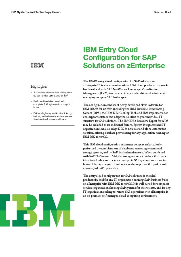 IBM Systems and Technology Group Solution Brief
IBM Entry Cloud
Configuration for SAP
Solutions on zEnterprise
The IBM® entry cloud configuration for SAP solutions on
zEnterprise™ is a new member of the IBM cloud portfolio that works
hand-in-hand with SAP NetWeaver Landscape Virtualization
Management (LVM) to create an integrated end-to-end solution for
managing complex SAP landscapes.
The configuration consists of newly developed cloud software for
IBM DB2® for z/OS®, including the IBM Database Provisioning
System (DPS), the IBM DB2 Cloning Tool, and IBM implementation
and support services that adapt the solution to your individual IT
structure for SAP solutions. The IBM DB2 Recovery Expert for z/OS
may be included as an additional feature. System integrators and IT
organizations can also adapt DPS to act as a stand-alone automation
solution, offering database provisioning for any application running on
IBM DB2 for z/OS.
This IBM cloud configuration automates complex tasks typically
performed by administrators of databases, operating systems and
storage systems, and by SAP Basis administrators. When combined
with SAP NetWeaver LVM, the configuration can reduce the time it
takes to refresh, clone or install complete SAP systems from days to
hours. The high degree of automation also improves the quality and
efficiency of SAP operations.
The entry cloud configuration for SAP solutions is the ideal
productivity tool for any IT organization running SAP Business Suite
on zEnterprise with IBM DB2 for z/OS. It is well-suited for computer
services organizations hosting SAP systems for their clients, and for any
IT organization seeking to run its SAP operations with zEnterprise in
an on-premise, self-managed cloud computing environment.
Highlights
•	 Automates, standardizes and speeds
up day-to-day operations for SAP
•	 Reduces time taken to refresh
complete SAP systems from days to
hours
•	 Delivers higher operational efficiency,
helping to slash costs and accelerate
time to value for new workloads
 