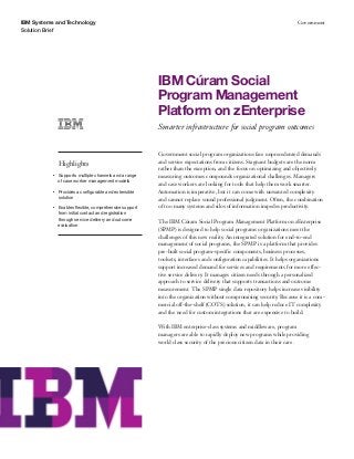 IBM Systems and Technology
Solution Brief
Government
IBM Cúram Social
Program Management
Platform on zEnterprise
Smarter infrastructure for social program outcomes
Highlights
●● ● ●
Supports multiple channels and a range
of case worker management models
●● ● ●
Provides a configurable and extensible
solution
●● ● ●
Enables flexible, comprehensive support
from initial contact and registration
through service delivery and outcome
evaluation
Government social program organizations face unprecedented demands
and service expectations from citizens. Stagnant budgets are the norm
rather than the exception, and the focus on optimizing and objectively
measuring outcomes compounds organizational challenges. Managers
and case workers are looking for tools that help them work smarter.
Automation is imperative, but it can come with unwanted complexity
and cannot replace sound professional judgment. Often, the combination
of too many systems and silos of information impedes productivity.
The IBM Cúram Social Program Management Platform on zEnterprise
(SPMP) is designed to help social programs organizations meet the
challenges of this new reality. An integrated solution for end-to-end
management of social programs, the SPMP is a platform that provides
pre-built social program-specific components, business processes,
toolsets, interfaces and configuration capabilities. It helps organizations
support increased demand for services and requirements for more effec-
tive service delivery. It manages citizen needs through a personalized
approach to service delivery that supports transactions and outcome
measurement. The SPMP single data repository helps increase visibility
into the organization without compromising security. Because it is a com-
mercial off-the-shelf (COTS) solution, it can help reduce IT complexity
and the need for custom integrations that are expensive to build.
With IBM enterprise-class systems and middleware, program
managers are able to rapidly deploy new programs while providing
world class security of the precious citizen data in their care.
 
