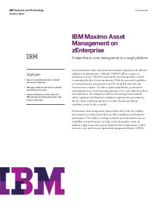 IBM Systems and Technology
Solution Brief
Government
IBM Maximo Asset
Management on
zEnterprise
Comprehensive asset management on a single platform
Highlights
●● ● ●
Gain a comprehensive view of assets
across the enterprise
●● ● ●
Manage assets and service to optimize
operational processes
●● ● ●
Increase resiliency and security with
IBM zEnterprise while lowering the total
cost of ownership
Governments and other asset-intensive industries depend on the efficient
utilization of infrastructure. Globally, USD447 billion is spent on
maintenance alone.1 Effective maintenance and management is critical
to extending the life of your investments. With the increased capabilities
of communications, transportation and IT, the global asset base has
become more complex. To reduce capital expenditures, governments
and institutions are under increasing pressure to be more efficient in their
asset utilization. In conjunction with ever-increasing environmental,
safety, regulatory and financial compliance requirements, governments
also are under continuous pressure to reduce headcount without
sacrificing service levels or quality.
Government asset management systems often don’t offer the visibility
and control over critical assets that can affect compliance and business
performance. The ability to manage and track asset information on use,
availability and performance can help avoid catastrophic events. In
addition, aging assets often require higher levels of maintenance, which
increases costs and decreases operational equipment efficiency (OEE).
 
