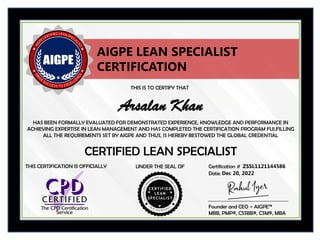 THIS IS TO CERTIFY THAT
HAS BEEN FORMALLY EVALUATED FOR DEMONSTRATED EXPERIENCE, KNOWLEDGE AND PERFORMANCE IN
ACHIEVING EXPERTISE IN LEAN MANAGEMENT AND HAS COMPLETED THE CERTIFICATION PROGRAM FULFILLING
ALL THE REQUIREMENTS SET BY AIGPE AND THUS, IS HEREBY BESTOWED THE GLOBAL CREDENTIAL
UNDER THE SEAL OF Certification #
CERTIFIED LEAN SPECIALIST
Arsalan Khan
ZSSL1121144586
Date: Dec 20, 2022
AIGPE LEAN SPECIALIST
CERTIFICATION
Founder and CEO – AIGPE™
MBB, PMP®, CSSBB®, CSM®, MBA
THIS CERTIFICATION IS OFFICIALLY
 