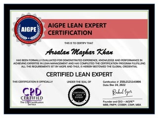 THIS IS TO CERTIFY THAT
HAS BEEN FORMALLY EVALUATED FOR DEMONSTRATED EXPERIENCE, KNOWLEDGE AND PERFORMANCE IN
ACHIEVING EXPERTISE IN LEAN MANAGEMENT AND HAS COMPLETED THE CERTIFICATION PROGRAM FULFILLING
ALL THE REQUIREMENTS SET BY AIGPE AND THUS, IS HEREBY BESTOWED THE GLOBAL CREDENTIAL
UNDER THE SEAL OF Certification #
CERTIFIED LEAN EXPERT
Arsalan Mazhar Khan
ZSSL2121143806
Date: Dec 24, 2022
AIGPE LEAN EXPERT
CERTIFICATION
THIS CERTIFICATION IS OFFICIALLY
Founder and CEO – AIGPE™
MBB, PMP®, CSSBB®, CSM®, MBA
 