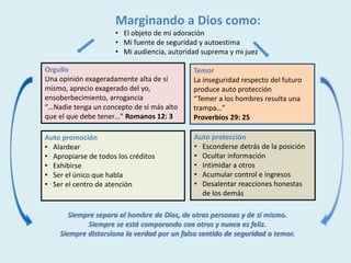 Marginando a Dios como:
• El objeto de mi adoración
• Mi fuente de seguridad y autoestima
• Mi audiencia, autoridad suprema y mi juez
Temor
La inseguridad respecto del futuro
produce auto protección
“Temer a los hombres resulta una
trampa…”
Proverbios 29: 25
Orgullo
Una opinión exageradamente alta de sí
mismo, aprecio exagerado del yo,
ensoberbecimiento, arrogancia
“…Nadie tenga un concepto de sí más alto
que el que debe tener…” Romanos 12: 3
Auto promoción
• Alardear
• Apropiarse de todos los créditos
• Exhibirse
• Ser el único que habla
• Ser el centro de atención
Auto protección
• Esconderse detrás de la posición
• Ocultar información
• Intimidar a otros
• Acumular control e ingresos
• Desalentar reacciones honestas
de los demás
Siempre separa al hombre de Dios, de otras personas y de sí mismo.
Siempre se está comparando con otros y nunca es feliz.
Siempre distorsiona la verdad por un falso sentido de seguridad o temor.
 