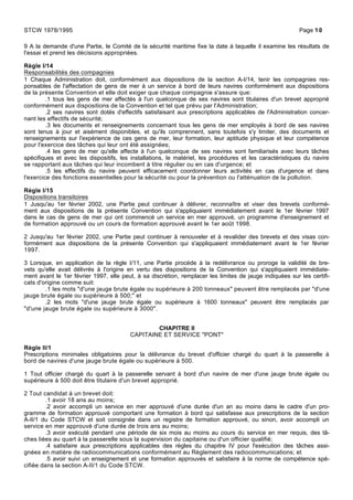 9 A la demande d'une Partie, le Comité de la sécurité maritime fixe la date à laquelle il examine les résultats de
l'essai et prend les décisions appropriées.
Règle I/14
Responsabilités des compagnies
1 Chaque Administration doit, conformément aux dispositions de la section A-I/14, tenir les compagnies res-
ponsables de l'affectation de gens de mer à un service à bord de leurs navires conformément aux dispositions
de la présente Convention et elle doit exiger que chaque compagnie s'assure que:
.1 tous les gens de mer affectés à l'un quelconque de ses navires sont titulaires d'un brevet approprié
conformément aux dispositions de la Convention et tel que prévu par l'Administration;
.2 ses navires sont dotés d'effectifs satisfaisant aux prescriptions applicables de l'Administration concer-
nant les effectifs de sécurité;
.3 les documents et renseignements concernant tous les gens de mer employés à bord de ses navires
sont tenus à jour et aisément disponibles, et qu'ils comprennent, sans toutefois s'y limiter, des documents et
renseignements sur l'expérience de ces gens de mer, leur formation, leur aptitude physique et leur compétence
pour l'exercice des tâches qui leur ont été assignées;
.4 les gens de mer qu'elle affecte à l'un quelconque de ses navires sont familiarisés avec leurs tâches
spécifiques et avec les dispositifs, les installations, le matériel, les procédures et les caractéristiques du navire
se rapportant aux tâches qui leur incombent à titre régulier ou en cas d'urgence; et
.5 les effectifs du navire peuvent efficacement coordonner leurs activités en cas d'urgence et dans
l'exercice des fonctions essentielles pour la sécurité ou pour la prévention ou l'atténuation de la pollution.
Règle I/15
Dispositions transitoires
1 Jusqu'au 1er février 2002, une Partie peut continuer à délivrer, reconnaître et viser des brevets conformé-
ment aux dispositions de la présente Convention qui s'appliquaient immédiatement avant le 1er février 1997
dans le cas de gens de mer qui ont commencé un service en mer approuvé, un programme d'enseignement et
de formation approuvé ou un cours de formation approuvé avant le 1er août 1998.
2 Jusqu'au 1er février 2002, une Partie peut continuer à renouveler et à revalider des brevets et des visas con-
formément aux dispositions de la présente Convention qui s'appliquaient immédiatement avant le 1er février
1997.
3 Lorsque, en application de la règle I/11, une Partie procède à la redélivrance ou proroge la validité de bre-
vets qu'elle avait délivrés à l'origine en vertu des dispositions de la Convention qui s'appliquaient immédiate-
ment avant le 1er février 1997, elle peut, à sa discrétion, remplacer les limites de jauge indiquées sur les certifi-
cats d'origine comme suit:
.1 les mots "d'une jauge brute égale ou supérieure à 200 tonneaux" peuvent être remplacés par "d'une
jauge brute égale ou supérieure à 500;" et
.2 les mots "d'une jauge brute égale ou supérieure à 1600 tonneaux" peuvent être remplacés par
"d'une jauge brute égale ou supérieure à 3000".
CHAPITRE II
CAPITAINE ET SERVICE "PONT"
Règle II/1
Prescriptions minimales obligatoires pour la délivrance du brevet d'officier chargé du quart à la passerelle à
bord de navires d'une jauge brute égale ou supérieure à 500.
1 Tout officier chargé du quart à la passerelle servant à bord d'un navire de mer d'une jauge brute égale ou
supérieure à 500 doit être titulaire d'un brevet approprié.
2 Tout candidat à un brevet doit:
.1 avoir 18 ans au moins;
.2 avoir accompli un service en mer approuvé d'une durée d'un an au moins dans le cadre d'un pro-
gramme de formation approuvé comportant une formation à bord qui satisfasse aux prescriptions de la section
A-II/1 du Code STCW et soit consignée dans un registre de formation approuvé, ou sinon, avoir accompli un
service en mer approuvé d'une durée de trois ans au moins;
.3 avoir exécuté pendant une période de six mois au moins au cours du service en mer requis, des tâ-
ches liées au quart à la passerelle sous la supervision du capitaine ou d'un officier qualifié;
.4 satisfaire aux prescriptions applicables des règles du chapitre IV pour l'exécution des tâches assi-
gnées en matière de radiocommunications conformément au Règlement des radiocommunications; et
.5 avoir suivi un enseignement et une formation approuvés et satisfaire à la norme de compétence spé-
cifiée dans la section A-II/1 du Code STCW.
STCW 1978/1995 Page 10
 