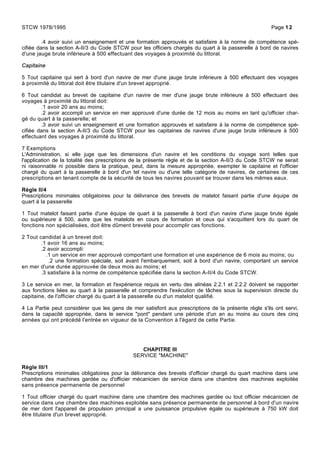 .4 avoir suivi un enseignement et une formation approuvés et satisfaire à la norme de compétence spé-
cifiée dans la section A-II/3 du Code STCW pour les officiers chargés du quart à la passerelle à bord de navires
d'une jauge brute inférieure à 500 effectuant des voyages à proximité du littoral.
Capitaine
5 Tout capitaine qui sert à bord d'un navire de mer d'une jauge brute inférieure à 500 effectuant des voyages
à proximité du littoral doit être titulaire d'un brevet approprié.
6 Tout candidat au brevet de capitaine d'un navire de mer d'une jauge brute inférieure à 500 effectuant des
voyages à proximité du littoral doit:
.1 avoir 20 ans au moins;
.2 avoir accompli un service en mer approuvé d'une durée de 12 mois au moins en tant qu'officier char-
gé du quart à la passerelle; et
.3 avoir suivi un enseignement et une formation approuvés et satisfaire à la norme de compétence spé-
cifiée dans la section A-II/3 du Code STCW pour les capitaines de navires d'une jauge brute inférieure à 500
effectuant des voyages à proximité du littoral.
7 Exemptions
L'Administration, si elle juge que les dimensions d'un navire et les conditions du voyage sont telles que
l'application de la totalité des prescriptions de la présente règle et de la section A-II/3 du Code STCW ne serait
ni raisonnable ni possible dans la pratique, peut, dans la mesure appropriée, exempter le capitaine et l'officier
chargé du quart à la passerelle à bord d'un tel navire ou d'une telle catégorie de navires, de certaines de ces
prescriptions en tenant compte de la sécurité de tous les navires pouvant se trouver dans les mêmes eaux.
Règle II/4
Prescriptions minimales obligatoires pour la délivrance des brevets de matelot faisant partie d'une équipe de
quart à la passerelle
1 Tout matelot faisant partie d'une équipe de quart à la passerelle à bord d'un navire d'une jauge brute égale
ou supérieure à 500, autre que les matelots en cours de formation et ceux qui s'acquittent lors du quart de
fonctions non spécialisées, doit être dûment breveté pour accomplir ces fonctions.
2 Tout candidat à un brevet doit:
.1 avoir 16 ans au moins;
.2 avoir accompli:
.1 un service en mer approuvé comportant une formation et une expérience de 6 mois au moins; ou
.2 une formation spéciale, soit avant l'embarquement, soit à bord d'un navire, comportant un service
en mer d'une durée approuvée de deux mois au moins; et
.3 satisfaire à la norme de compétence spécifiée dans la section A-II/4 du Code STCW.
3 Le service en mer, la formation et l'expérience requis en vertu des alinéas 2.2.1 et 2.2.2 doivent se rapporter
aux fonctions liées au quart à la passerelle et comprendre l'exécution de tâches sous la supervision directe du
capitaine, de l'officier chargé du quart à la passerelle ou d'un matelot qualifié.
4 La Partie peut considérer que les gens de mer satisfont aux prescriptions de la présente règle s'ils ont servi,
dans la capacité appropriée, dans le service "pont" pendant une période d'un an au moins au cours des cinq
années qui ont précédé l'entrée en vigueur de la Convention à l'égard de cette Partie.
CHAPITRE III
SERVICE "MACHINE"
Règle III/1
Prescriptions minimales obligatoires pour la délivrance des brevets d'officier chargé du quart machine dans une
chambre des machines gardée ou d'officier mécanicien de service dans une chambre des machines exploitée
sans présence permanente de personnel
1 Tout officier chargé du quart machine dans une chambre des machines gardée ou tout officier mécanicien de
service dans une chambre des machines exploitée sans présence permanente de personnel à bord d'un navire
de mer dont l'appareil de propulsion principal a une puissance propulsive égale ou supérieure à 750 kW doit
être titulaire d'un brevet approprié.
STCW 1978/1995 Page 12
 