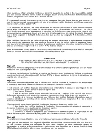5 Les capitaines, officiers et autres membres du personnel auxquels des tâches et des responsabilités spécifi-
ques sont confiées à bord de navires rouliers à passagers doivent avoir suivi la formation de familiarisation spé-
cifiée au paragraphe 2 de la section A-V/2 du Code STCW.
6 Le personnel assurant directement un service aux passagers dans des locaux réservés aux passagers à
bord de navires rouliers à passagers doit avoir suivi la formation en matière de sécurité spécifiée au paragraphe
3 de la section A-V/2 du Code STCW.
7 Les capitaines, les seconds, les chefs mécaniciens, les seconds mécaniciens et toute personne désignée
comme étant directement responsable de l'embarquement et du débarquement des passagers, du charge-
ment, du déchargement ou du saisissage de la cargaison ou de la fermeture des ouvertures de coque à bord
de navires rouliers à passagers doivent avoir suivi une formation approuvée en matière de sécurité des passa-
gers et de la cargaison et d'intégrité de la coque, telle que spécifiée au paragraphe 4 de la section A-V/2 du
Code STCW.
8 Les capitaines, les seconds, les chefs mécaniciens, les seconds mécaniciens et toute personne responsable
de la sécurité des passagers dans des situations d'urgence à bord de navires rouliers à passagers doivent
avoir suivi une formation approuvée en matière de gestion des situations de crise et de comportement humain,
telle que spécifiée au paragraphe 5 de la section A-V/2 du Code STCW.
9 Les Administrations doivent veiller à ce qu'un document attestant la formation reçue soit délivré à toute per-
sonne qui possède les qualifications requises en vertu de la présente règle.
CHAPITRE VI
FONCTIONS RELATIVES AUX SITUATIONS D'URGENCE, A LA PREVENTION
DES ACCIDENTS DU TRAVAIL, AUX SOINS MEDICAUX ET A LA SURVIE
Règle VI/1
Prescriptions minimales obligatoires pour la familiarisation et la formation et l'enseignement de base en matière
de sécurité pour tous les gens de mer.
Les gens de mer doivent être familiarisés et recevoir une formation ou un enseignement de base en matière de
sécurité conformément à la section A-VI/1 du Code STCW et doivent satisfaire à la norme de compétence ap-
propriée qui y est spécifiée.
Règle VI/2
Prescriptions minimales obligatoires pour la délivrance du certificat d'aptitude à l'exploitation des embarcations
et radeaux de sauvetage, des canots de secours et des canots de secours rapides
1 Tout candidat à un certificat d'aptitude à l'exploitation des embarcations et radeaux de sauvetage et des ca-
nots de secours autres que les canots de secours rapides doit:
.1 avoir 18 ans au moins;
.2 avoir accompli un service en mer approuvé d'une durée de 12 mois au moins ou avoir suivi un cours
de formation approuvé et avoir accompli un service en mer approuvé d'une durée de six mois au moins; et
.3 satisfaire à la norme de compétence pour l'obtention d'un certificat d'aptitude à l'exploitation des em-
barcations et radeaux de sauvetage et des canots de secours spécifiée aux paragraphes 1 à 4 de la section
A-VI/2 du Code STCW.
2 Tout candidat à un certificat d'aptitude à l'exploitation des canots de secours rapides doit:
.1 être titulaire d'un certificat d'aptitude à l'exploitation des embarcations et radeaux de sauvetage et
des canots de secours autres que les canots de secours rapides;
.2 avoir suivi un cours de formation approuvé; et
.3 satisfaire à la norme de compétence pour l'obtention d'un certificat d'aptitude à l'exploitation des ca-
nots de secours rapides spécifiée aux paragraphes 5 à 8 de la section A-VI/2 du Code STCW.
Règle VI/3
Prescriptions minimales obligatoires pour la formation aux techniques avancées de lutte contre l'incendie
1 Les gens de mer désignés pour diriger les opérations de lutte contre l'incendie doivent avoir suivi avec suc-
cès une formation avancée aux techniques de lutte contre l'incendie qui mette notamment l'accent sur
l'organisation, la stratégie et le commandement, conformément aux dispositions de la section A-VI/3 du Code
STCW et ils doivent satisfaire à la norme de compétence qui y est spécifiée.
STCW 1978/1995 Page 16
 